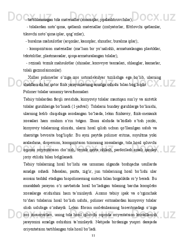   - tartiblanmagan tola materiallar (momiqlar, jipslashtiruvchilar);
    -   tolalardan   noto’qima,   qatlamli   materiallar   (izolyatorlar,   filtrlovchi   qatlamlar,
tikuvchi noto’qima iplar, qog’ozlar);
  - buralma mahsulotlar (arqonlar, kanoplar, shnurlar, buralma iplar); 
    -   kompozitsion   materiallar   (ma’lum   bir   yo’nalishli,   armaturalangan   plastiklar,
tekstolitlar, plastmassalar, qisqa armaturalangan tolalar); 
   - rezinali texnik mahsulotlar (shinalar, konveyer tasmalari, shlanglar, kamarlar,
tolali gazmolsimonlar).
    Xullas   polimerlar   o’ziga   xos   ustmolekulyar   tuzilishga   ega   bo’lib,   ularning
shakllanishi bir qator fizik jarayonlarning amalga oshishi bilan bog’liqdir. 
Polimer tolalar umumiy tavsifnomalari
Tabiiy tolalardan farqli ravishda, kimyoviy tolalar mantiqan sun’iy va sintetik
tolalar guruhlariga bo linadi (1-jadval). Tolalarni bunday guruhlarga bo linishi,ʻ ʻ
ularning   kelib   chiqishiga   asoslangan   bo lsada,   lekin   fizikaviy,   fizik-mexanik	
ʻ
xossalari   ham   muhim   o rin  	
ʻ tutgan .   Shuni   alohida   ta’kidlab   o tish   joizki,	ʻ
kimyoviy   tolalarning   olinishi,   ularni   hosil   qilish   uchun   qo llanilgan   uslub   va	
ʻ
sharoitga   bevosita   bog liqdir.   Bu   ayni   paytda   polimer   eritma,   suyultma   yoki	
ʻ
aralashma,  dispersion,  kompozitsion  tizimning xossalariga,  tola  hosil   qiluvchi
oqimni   oriyentatsion   cho zish,   termik   qayta   ishlash,   pardozlash   amali   qanday	
ʻ
joriy etilishi bilan belgilanadi.
Tabiiy   tolalarning   hosil   bo lishi   esa   umuman   olganda   boshqacha   usullarda	
ʻ
amalga   oshadi.   Masalan,   paxta,   zig ir,   jun   tolalarining   hosil   bo lishi   ular	
ʻ ʻ
asosini  tashkil etadigan biopolimerning sintezi bilan birgalikda ro y beradi. Bu	
ʻ
murakkab   jarayon   o z   navbatida   hosil   bo ladigan   tolaning   barcha   kompleks	
ʻ ʻ
xossalarga   erishishini   ham   ta’minlaydi.   Ammo   tabiiy   ipak   va   o rgimchak	
ʻ
to rlari   tolalarini   hosil   bo lish   uslubi,   polimer   eritmalardan   kimyoviy   tolalar	
ʻ ʻ
olish   uslubiga   o xshaydi.   Lekin   fibroin   molekulasining   bioeritmadagi   o ziga	
ʻ ʻ
xos   xususiyatlari,   uning   tola   hosil   qiluvchi   oqimda   oriyentatsion   kristallanish
jarayonini   amalga   oshishini   ta’minlaydi.   Natijada   birdaniga   yuqori   darajada
oriyentatsion tartiblangan tola hosil bo ladi.	
ʻ
11 