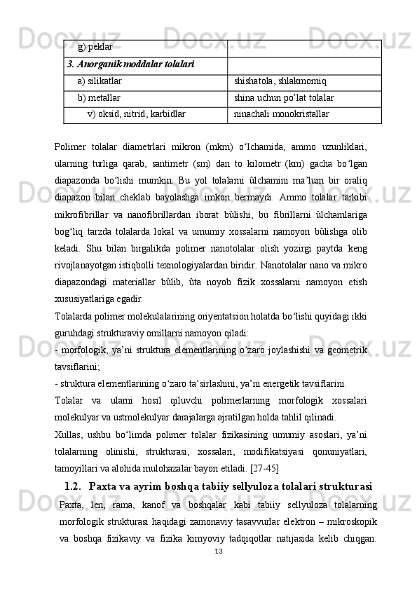 g )  peklar  
3 .  Anorganik   moddalar   tolalari
a )  silikatlar   shishatola ,  shlakmomiq  
b )  metallar  shina uchun po’lat tolalar
v )  oksid ,  nitrid ,  karbidlar   ninachali   monokristallar  
Polimer   tolalar   diametrlari   mikron   (mkm)   o lchamida,   ammo   uzunliklari,ʻ
ularning   turliga   qarab,   santimetr   (sm)   dan   to   kilometr   (km)   gacha   bo lgan	
ʻ
diapazonda   bo lishi   mumkin.   Bu   yol   tolalarni   ûlchamini   ma’lum   bir   oraliq	
ʻ
diapazon   bilan   cheklab   bayolashga   imkon   bermaydi.   Ammo   tolalar   tarkibi
mikrofibrillar   va   nanofibrillardan   iborat   bûlishi,   bu   fibrillarni   ûlchamlariga
bog liq   tarzda   tolalarda   lokal   va   umumiy   xossalarni   namoyon   bûlishga   olib	
ʻ
keladi.   Shu   bilan   birgalikda   polimer   nanotolalar   olish   yozirgi   paytda   keng
rivojlanayotgan istiqbolli texnologiyalardan biridir. Nanotolalar nano va mikro
diapazondagi   materiallar   bûlib,   ûta   noyob   fizik   xossalarni   namoyon   etish
xususiyatlariga egadir.
Tolalarda polimer molekulalarining oriyentatsion holatda bo lishi quyidagi ikki	
ʻ
guruhdagi strukturaviy omillarni namoyon qiladi:
-   morfologik,   ya’ni   struktura   elementlarining   o zaro   joylashishi   va   geometrik	
ʻ
tavsiflarini;
- struktura elementlarining o zaro ta’sirlashini, ya’ni energetik tavsiflarini.	
ʻ
Tolalar   va   ularni   hosil   qiluvchi   polimerlarning   morfologik   xossalari
molekulyar va ustmolekulyar darajalarga ajratilgan holda tahlil qilinadi.
Xullas,   ushbu   bo limda   polimer   tolalar   fizikasining   umumiy   asoslari,   ya’ni	
ʻ
tolalarning   olinishi,   strukturasi,   xossalari,   modifikatsiyasi   qonuniyatlari,
tamoyillari va alohida mulohazalar bayon etiladi. [27-45]
1.2. Paxta va ayrim boshqa tabiiy sellyuloza tolalari strukturasi
Paxta,   len,   rama,   kanof   va   boshqalar   kabi   tabiiy   sellyuloza   tolalarning
morfologik   strukturasi   haqidagi   zamonaviy   tasavvurlar   elektron   –   mikroskopik
va   boshqa   fizikaviy   va   fizika   kimyoviy   tadqiqotlar   natijasida   kelib   chiqgan.
13 