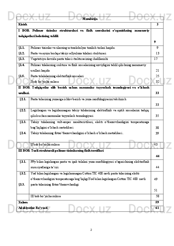 Mundarija
Kirish  3
I   BOB.   Polimer   tizimlar   strukturalari   va   fizik   xossalarini   o’rganishning   zamonaviy
tadqiqotlari holatining tahlili    
  9
§ 1. 1 .
§ 1.2. Polimer tizimlar va ularning ustmolekulyar tuzilish turlari haqida .
Paxta va ayrim boshqa tabiiy sellyuloza tolalari   strukturasi  9
 13
§ 1.3. Vegeta t siya davrida paxta tolasi strukturasining shakllanishi   17
§ 1. 4 .
§ 1. 5 . Polimer tolalarning sruktura va fizik xossalarining uzviyligini tahlil qilishning zamonaviy 
usullari haqida
Paxta tolalalarining elektrofizik xossalari
I bob bo’yicha xulosa  21
 25
 32
II   BOB.   Tadqiqotlar   olib   borish   uchun   namunalar   tayyorlash   texnologiyasi   va   o’lchash
usullari . 33
§ 2.1. Paxta tolasining yuzasiga ishlov berish  va yuza morfologiyasini tekshirish
33
§ 2.2. Legirlangan   va   legirlanmagan   tabiiy   tolalarining   elektrofizik   va   optik   xossalarini   tadqiq
qilish uchun namunalar tayyorlash  texnologiyasi 35
§ 2. 3.
§ 2.4 . Tabiiy   tolalarning   volt-amper   xarakteristikasi,   elektr   o’tkazuvchanligini   temperaturaga
bog’liqligini o’lchash metodikasi
Tabiiy tolalarning fotoo’tkazuvchanligini o’lchash o’lchash metodikasi ..   
38
39
II bob bo’yicha xulosa   43 
III  BOB.  Turli strukturali polimer tizimlarning fizik tavsiflari
 44
§ 3.1. PPy bilan legirlangan paxta va ipak tolalari yuza morfologiyasi o’zgarishining elektrofizik
xususiyatlariga ta’siri   44
§ 3.2.
§ 3. 3 . Yod bilan legirlangan va legirlanmagan Cotton TIC 400 navli paxta tolasining elektr 
o’tkazuvchanligini temperaturaga bog’liqligi Yod bilan legirlangan Cotton TIC 400  navli 
paxta tolasining fotoo’tkazuvchanligi  
  49
  51
III bob bo’yicha xulos a  58
Xulosa
Adabiyotlar  Ro’yxati 59
61
2 