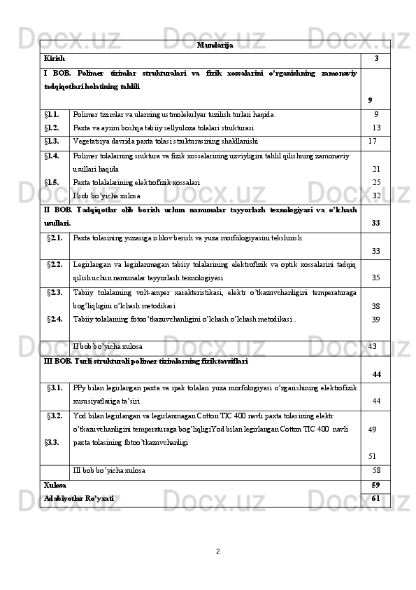 Mundarija
Kirish  3
I   BOB.   Polimer   tizimlar   strukturalari   va   fizik   xossalarini   o’rganishning   zamonaviy
tadqiqotlari holatining tahlili    
  9
§ 1. 1 .
§ 1.2. Polimer tizimlar va ularning ustmolekulyar tuzilish turlari haqida .
Paxta va ayrim boshqa tabiiy sellyuloza tolalari   strukturasi  9
 13
§ 1.3. Vegeta t siya davrida paxta tolasi strukturasining shakllanishi   17
§ 1. 4 .
§ 1. 5 . Polimer tolalarning sruktura va fizik xossalarining uzviyligini tahlil qilishning zamonaviy 
usullari haqida
Paxta tolalalarining elektrofizik xossalari
I bob bo’yicha xulosa  21
 25
 32
II   BOB.   Tadqiqotlar   olib   borish   uchun   namunalar   tayyorlash   texnologiyasi   va   o’lchash
usullari . 33
§ 2.1. Paxta tolasining yuzasiga ishlov berish  va yuza morfologiyasini tekshirish
33
§ 2.2. Legirlangan   va   legirlanmagan   tabiiy   tolalarining   elektrofizik   va   optik   xossalarini   tadqiq
qilish uchun namunalar tayyorlash  texnologiyasi 35
§ 2. 3.
§ 2.4 . Tabiiy   tolalarning   volt-amper   xarakteristikasi,   elektr   o’tkazuvchanligini   temperaturaga
bog’liqligini o’lchash metodikasi
Tabiiy tolalarning fotoo’tkazuvchanligini o’lchash o’lchash metodikasi ..   
38
39
II bob bo’yicha xulosa   43 
III  BOB.  Turli strukturali polimer tizimlarning fizik tavsiflari
 44
§ 3.1. PPy bilan legirlangan paxta va ipak tolalari yuza morfologiyasi o’zgarishining elektrofizik
xususiyatlariga ta’siri   44
§ 3.2.
§ 3. 3 . Yod bilan legirlangan va legirlanmagan Cotton TIC 400 navli paxta tolasining elektr 
o’tkazuvchanligini temperaturaga bog’liqligi Yod bilan legirlangan Cotton TIC 400  navli 
paxta tolasining fotoo’tkazuvchanligi  
  49
  51
III bob bo’yicha xulos a  58
Xulosa
Adabiyotlar  Ro’yxati 59
61
2