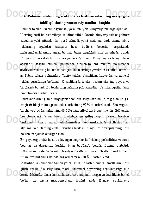 1. 4 .  Polimer tolalarning sruktura va fizik xossalarining uzviyligini
tahlil qilishning zamonaviy usullari haqida
Polimer tolalar ikki yirik guruhga, ya’ni tabiiy va kimyoviy tolalarga ajratiladi.
Ularning hosil bo lishi nihoyatda xilma-xildir. Odatda kimyoviy tolalar polimerʻ
suyultma   yoki   eritmalaridan   yosil   qilinadi,   ya’ni   shakllantiriladi,   ammo   tabiiy
tolalarning   (ipakdan   tashqari)   hosil   bo lishi,   bevosita,   organizmda	
ʻ
makromolekulalarning   sintez   bo lishi   bilan   birgalikda   amalga   oshadi.   Bunda	
ʻ
o ziga xos murakkab biofizik jarayonlar ro y beradi. Kimyoviy va tabiiy tolalar	
ʻ ʻ
asoslarini   tashkil   etuvchi   polimerlar   tuzilishiga   oid   muhim   ma’lumotlar
adabiyotlarda keng ko lamda berilgan, biz ularning ayrimlarini eslatib o tamiz.	
ʻ ʻ
a)   Tabiiy   tolalar   polimerlari.   Tabiiy   tolalar   o simliklar,   hayvonlar   va   mineral	
ʻ
tolalar   guruhlariga   bo linadi.   O simliklarda   tolalar,   asosan   ularning   poyasi   va	
ʻ ʻ
barglarida bo ladi. Bu tolalarning tarkibini polisaxaridlar, o simlik oqsillari kabi	
ʻ ʻ
biopolimerlar tashkil qiladi. 
Polisaxaridlarning ko p tarqalganlaridan  biri  sellyuloza  bo lib, u g o za  urug i-	
ʻ ʻ ʻ ʻ ʻ
chigit sirtidagi momiq paxta tolasi tarkibining 90 % ni tashkil etadi. Shuningdek,
barcha yog ochlar tarkibining 40-50% ham sellyuloza biopolimeridir. Sellyuloza	
ʻ
biopolimer   sifatida   muntazam   tuzilishga   ega   qattiq   zanjirli   makromolekulyar
birikmadir.   Uning   sintezi   sitoplazmadagi   faol   markazlarda   faollashtirilgan
glyukoz qoldiqlarning keskin  ravishda  birikishi  tufayli  uzun  zanjirlarning  hosil
bo lishi natijasida amalga oshadi.	
ʻ
Bir paytning o zida hosil bo layotgan zanjirlar ko ndalang yo nalishda vodorod	
ʻ ʻ ʻ ʻ
bog lari   va   dispersion   kuchlar   bilan   bog lanib   boradi.   Buning   oqibatida	
ʻ ʻ
sellyulozaning dastlabki ustmolekulyar shakllanishi mikrofibrillasi hosil bo ladi.	
ʻ
Bu mikrofibrillaning ko ndalang o lchami 60-80 Å ni tashkil etadi.	
ʻ ʻ
Mikrofibrilla uchun yon tomon yo nalishida jipslashib, yupqa lamellalarni hosil	
ʻ
qilish   xosdir.   Bu   sellyuloza   tolasi   ikkilamchi   devorining   shakllanishiga   olib
keladi. Mikrofibrillalar lamellalarda o zaro oriyentir-langan va uzunliklari bir xil	
ʻ
bo lib,   bir   necha   mikro-metrlarni   tashkil   etadi.   Bunday   strukturaviy	
ʻ
21 