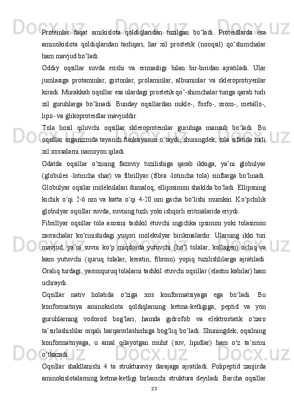 Proteinlar   faqat   amikislota   qoldiqlaridan   tuzilgan   bo ladi.   Proteidlarda   esaʻ
aminokislota   qoldiqlaridan   tashqari,   har   xil   prostetik   (nooqsil)   qo shimchalar	
ʻ
ham mavjud bo ladi.	
ʻ
Oddiy   oqsillar   suvda   erishi   va   erimasligi   bilan   bir-biridan   ajratiladi.   Ular
jumlasiga   protaminlar,   gistonlar,   prolaminlar,   albuminlar   va   skleroprotiyenlar
kiradi. Murakkab oqsillar esa ulardagi prostetik qo -shimchalar turiga qarab turli	
ʻ
xil   guruhlarga   bo linadi.   Bunday   oqsillardan   nukle-,   fosfo-,   xrom-,   metallo-,	
ʻ
lipo- va glikoproteidlar mavjuddir.
Tola   hosil   qiluvchi   oqsillar   skleroproteinlar   guruhiga   mansub   bo ladi.   Bu	
ʻ
oqsillar organizmda tayanch funksiyasini o taydi, shuningdek, tola sifatida turli	
ʻ
xil xossalarni namoyon qiladi.
Odatda   oqsillar   o zining   fazoviy   tuzilishiga   qarab   ikkiga,   ya’ni   globulyar	
ʻ
(globules   -lotincha   shar)   va   fibrillyar   (fibra   -lotincha   tola)   sinflarga   bo linadi.	
ʻ
Globulyar oqsilar molekulalari dumaloq, ellipssimon shaklda bo ladi. Ellipsning	
ʻ
kichik   o qi   2-6   nm   va   katta   o qi   4-20   nm   gacha   bo lishi   mumkin.   Ko pchilik	
ʻ ʻ ʻ ʻ
globulyar oqsillar suvda, suvning tuzli yoki ishqorli eritmalarida eriydi.
Fibrillyar   oqsillar   tola   asosini   tashkil   etuvchi   ingichka   ipsimon   yoki   tolasimon
zarrachalar   ko rinishidagi   yuqori   molekulyar   birikmalardir.   Ularning   ikki   turi	
ʻ
mavjud,   ya’ni   suvni   ko p   miqdorda   yutuvchi   (ho l   tolalar,   kollagen)   ochiq   va	
ʻ ʻ
kam   yutuvchi   (quruq   tolalar,   keratin,   fibroin)   yopiq   tuzilishlilarga   ajratiladi.
Oraliq turdagi, yarimquruq tolalarni tashkil etuvchi oqsillar (elastin kabilar) ham
uchraydi.
Oqsillar   nativ   holatida   o ziga   xos   konformatsiyaga   ega   bo ladi.   Bu	
ʻ ʻ
konformatsiya   aminokislota   qoldiqlarning   ketma-ketligiga,   peptid   va   yon
guruhlarning   vodorod   bog lari,   hamda   gidrofob   va   elektrostatik   o zaro
ʻ ʻ
ta’sirlashishlar  orqali barqarorlashishiga bog liq bo ladi. Shuningdek, oqsilning	
ʻ ʻ
konformatsiyaga,   u   amal   qilayotgan   muhit   (suv,   lipidlar)   ham   o z   ta’sirini	
ʻ
o tkazadi.	
ʻ
Oqsillar   shakllanishi   4   ta   strukturaviy   darajaga   ajratiladi.   Polipeptid   zanjirda
aminokislotalarning   ketma-ketligi   birlamchi   struktura   deyiladi.   Barcha   oqsillar
23 