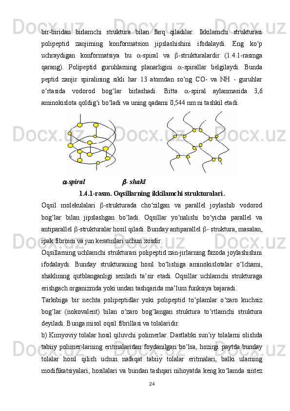 bir-biridan   birlamchi   struktura   bilan   farq   qiladilar.   Ikkilamchi   strukturasi
polipeptid   zanjirning   konformatsion   jipslashishini   ifodalaydi.   Eng   ko pʻ
uchraydigan   konformatsiya   bu    -spiral   va    -strukturalardir   (1.4.1-rasmga
qarang).   Polipeptid   guruhlarning   planarligini    -spirallar   belgilaydi.   Bunda
peptid   zanjir   spiralining   sikli   har   13   atomdan   so ng   CO-   va   NH   -   guruhlar	
ʻ
o rtasida   vodorod   bog lar   birlashadi.   Bitta  	
ʻ ʻ  -spiral   aylanmasida   3,6
aminokislota qoldig i bo ladi va uning qadami 0,544 nm ni tashkil etadi.	
ʻ ʻ
    	
 -spiral                      	 - shakl
1.4.1-rasm. Oqsillarning ikkilamchi strukturalari .
Oqsil   molekulalari    -strukturada   cho zilgan   va   parallel   joylashib   vodorod	
ʻ
bog lar   bilan   jipslashgan   bo ladi.   Oqsillar   yo nalishi   bo yicha   parallel   va	
ʻ ʻ ʻ ʻ
antiparallel   -strukturalar hosil qiladi. Bunday antiparallel   - struktura, masalan,
ipak fibroini va jun keratinlari uchun xosdir.
Oqsillarning uchlamchi strukturasi polipeptid zan-jirlarning fazoda joylashishini
ifodalaydi.   Bunday   strukturaning   hosil   bo lishiga   aminokislotalar   o lchami,	
ʻ ʻ
shaklining   qutblanganligi   sezilarli   ta’sir   etadi.   Oqsillar   uchlamchi   strukturaga
erishgach organizmda yoki undan tashqarida ma’lum funksiya bajaradi.
Tarkibiga   bir   nechta   polipeptidlar   yoki   polipeptid   to plamlar   o zaro   kuchsiz	
ʻ ʻ
bog lar   (nokovalent)   bilan   o zaro   bog langan   struktura   to rtlamchi   struktura	
ʻ ʻ ʻ ʻ
deyiladi. Bunga misol oqsil fibrillasi va tolalaridir.
b) Kimyoviy tolalar hosil qiluvchi polimerlar. Dastlabki sun’iy tolalarni olishda
tabiiy   polimer-larning   eritmalaridan   foydanilgan   bo lsa,   hozirgi   paytda   bunday	
ʻ
tolalar   hosil   qilish   uchun   nafaqat   tabiiy   tolalar   eritmalari,   balki   ularning
modifikatsiyalari, hosilalari va bundan tashqari nihoyatda keng ko lamda sintez	
ʻ
24 