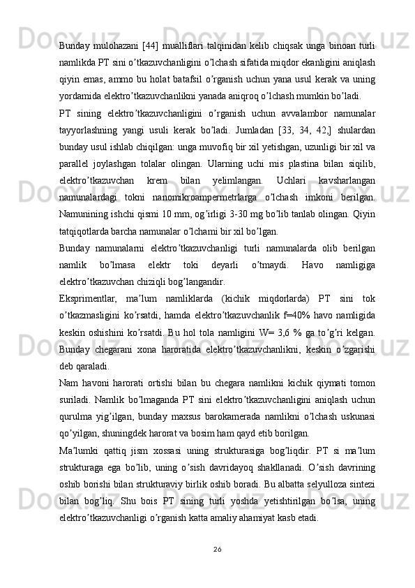 Bunday   mulohazani   [44]   mualliflari   talqinidan   kelib   chiqsak   unga   binoan   turli
namlikda PT sini o tkazuvchanligini o lchash sifatida miqdor ekanligini aniqlashʼ ʼ
qiyin   emas,   ammo   bu   holat   batafsil   o rganish   uchun   yana   usul   kerak   va   uning	
ʼ
yordamida elektro tkazuvchanlikni yanada aniqroq o lchash mumkin bo ladi.	
ʼ ʼ ʼ
PT   sining   elektro tkazuvchanligini   o rganish   uchun   avvalambor   namunalar
ʼ ʼ
tayyorlashning   yangi   usuli   kerak   bo ladi.   Jumladan   [33,   34,   42,]   shulardan	
ʼ
bunday usul ishlab chiqilgan: unga muvofiq bir xil yetishgan, uzunligi bir xil va
parallel   joylashgan   tolalar   olingan.   Ularning   uchi   mis   plastina   bilan   siqilib,
elektro tkazuvchan   krem   bilan   yelimlangan.   Uchlari   kavsharlangan	
ʼ
namunalardagi   tokni   nanomikroampermetrlarga   o lchash   imkoni   berilgan.	
ʼ
Namunining ishchi qismi 10 mm, og irligi 3-30 mg bo lib tanlab olingan. Qiyin	
ʼ ʼ
tatqiqotlarda barcha namunalar o lchami bir xil bo lgan.	
ʼ ʼ
Bunday   namunalarni   elektro tkazuvchanligi   turli   namunalarda   olib   berilgan	
ʼ
namlik   bo lmasa   elektr   toki   deyarli   o tmaydi.   Havo   namligiga	
ʼ ʼ
elektro tkazuvchan chiziqli bog langandir. 	
ʼ ʼ
Eksprimentlar,   ma lum   namliklarda   (kichik   miqdorlarda)   PT   sini   tok	
ʼ
o tkazmasligini   ko rsatdi,   hamda   elektro tkazuvchanlik   f=40%   havo   namligida	
ʼ ʼ ʼ
keskin   oshishini   ko rsatdi.   Bu   hol   tola   namligini   W=   3,6   %   ga   to g ri   kelgan.	
ʼ ʼ ʼ
Bunday   chegarani   xona   haroratida   elektro tkazuvchanlikni,   keskin   o zgarishi	
ʼ ʼ
deb qaraladi. 
Nam   havoni   harorati   ortishi   bilan   bu   chegara   namlikni   kichik   qiymati   tomon
suriladi.   Namlik   bo lmaganda   PT   sini   elektro tkazuvchanligini   aniqlash   uchun	
ʼ ʼ
qurulma   yig ilgan,   bunday   maxsus   barokamerada   namlikni   o lchash   uskunasi	
ʼ ʼ
qo yilgan, shuningdek harorat va bosim ham qayd etib borilgan. 	
ʼ
Ma lumki   qattiq   jism   xossasi   uning   strukturasiga   bog liqdir.   PT   si   ma lum
ʼ ʼ ʼ
strukturaga   ega   bo lib,   uning   o sish   davridayoq   shakllanadi.   O sish   davrining	
ʼ ʼ ʼ
oshib borishi bilan strukturaviy birlik oshib boradi. Bu albatta selyulloza sintezi
bilan   bog liq.   Shu   bois   PT   sining   turli   yoshda   yetishtirilgan   bo lsa,   uning	
ʼ ʼ
elektro tkazuvchanligi o rganish katta amaliy ahamiyat kasb etadi. 	
ʼ ʼ
26 