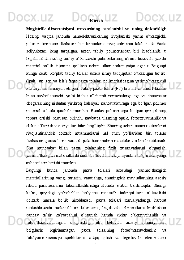 Kirish
Magistrlik   dissertatsiyasi   mavzusining   asoslanishi   va   uning   dolzarbligi :
Hozirgi   vaqtda   jahonda   nanoelektronikaning   rivojlanishi   yarim   o’tkazgichli
polimer   tizimlarni   fizikasini   har   tomonlama   rivojlantirishni   talab   etadi.   Paxta
sellyulozasi   keng   tarqalgan,   arzon   tabiiy   polimerlardan   biri   hisoblanib,   u
legirlanishdan  so’ng sun’iy o’tkazuvchi  polimerlarning o’rnini  bosuvchi  yaxshi
material   bo’lib,   tijoratda   qo’llash   uchun   ulkan   imkoniyatga   egadir.   Bugungi
kunga   kelib,   ko’plab   tabiiy   tolalar   ustida   ilmiy   tadqiqotlar   o’tkazilgan   bo’lib,
(ipak,  jun,  teri   va  h.k.)   faqat   paxta  tolalari  polimerlaridagina   yarimo’tkazgichli
xususiyatlar namoyon etilgan. Tabiiy paxta tolasi (PT) kristall va amorf fazalar
bilan   navbatlanuvchi,   ya’ni   kichik   o’lchamli   zarrachalarga   ega   va   donachalar
chegarasining  nisbatan  yirikroq  fraksiyali   nanostrukturaga   ega  bo’lgan  polimer
material   sifatida   qaralishi   mumkin.   Bunday   polimerlarga   bo’lgan   qiziqishning
tobora   ortishi,   xususan   birinchi   navbatda   ularning   optik,   fotosezuvchanlik   va
elektr o’tkazish xususiyatlari bilan bog’liqdir. Shuning uchun nanostrukturalarni
rivojlantirishdek   dolzarb   muammolarni   hal   etish   yo’llaridan   biri   tolalar
fizikasining xossalarini yaratish juda ham muhim masalalardan biri hisoblanadi.
Shu   munosabat   bilan   paxta   tolalarining   fizik   xususiyatlarini   o’rganish,
yarimo’tkazgich materiallarda sodir bo’luvchi fizik jarayonlari to’g’risida yangi
axborotlarni berishi mumkin.
Bugungi   kunda   jahonda   paxta   tolalari   asosidagi   yarimo’tkazgich
materiallarining   yangi   turlarini   yaratishga,   shuningdek   mavjudlarining   asosiy
ishchi   parametrlarini   takomillashtirishga   alohida   e’tibor   berilmoqda.   Shunga
ko’ra,   quyidagi   yo’nalishlar   bo’yicha   maqsadli   tadqiqot-larni   o’tkazilishi
dolzarb   masala   bo’lib   hisoblanadi:   paxta   tolalari   xususiyatlariga   harorat
ionlashtiruvchi   nurlanishlarni   ta’sirlarini,   legirlovchi   elementlarni   kiritilishini
qanday   ta’sir   ko’rsatishini   o’rganish   hamda   elektr   o’tkazuvchanlik   va
fotoo’tkazuvchanligini   o’zgarishiga   olib   keluvchi   asosiy   qonuniyatlarni
belgilash;   legirlanmagan   paxta   tolasining   fotoo’tkazuvchanlik   va
fotolyuminessensiya   spektrlarini   tadqiq   qilish   va   legirlovchi   elementlarni
3
