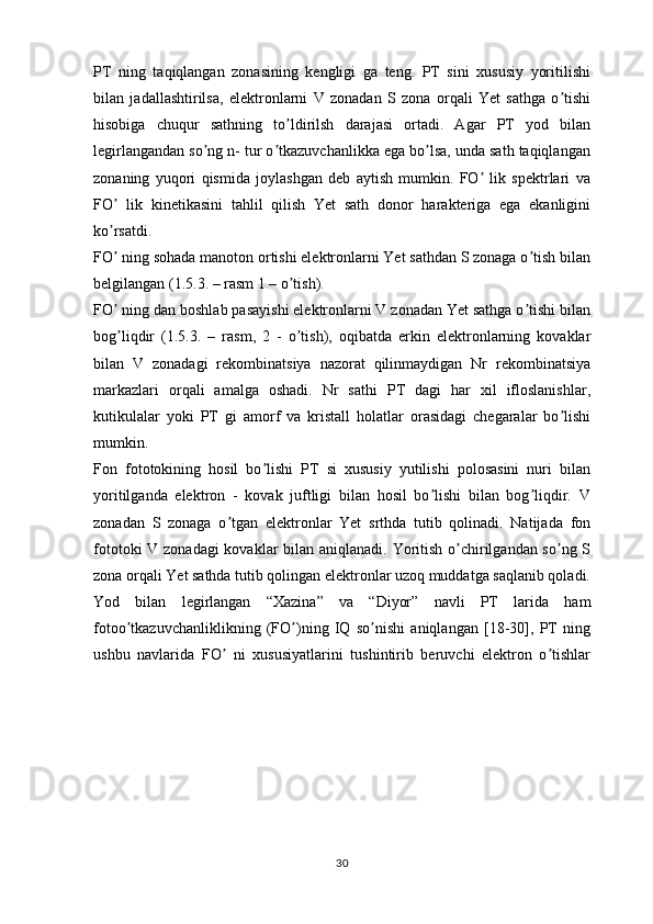 PT   ning   taqiqlangan   zonasining   kengligi   ga   teng.   PT   sini   xususiy   yoritilishi
bilan   jadallashtirilsa,   elektronlarni   V   zonadan   S   zona   orqali   Yet   sathga   o tishiʼ
hisobiga   chuqur   sathning   to ldirilsh   darajasi   ortadi.   Аgar   PT   yod   bilan	
ʼ
legirlangandan so ng n- tur o tkazuvchanlikka ega bo lsa, unda sath taqiqlangan	
ʼ ʼ ʼ
zonaning   yuqori   qismida   joylashgan   deb   aytish   mumkin.   FO   lik   spektrlari   va	
ʼ
FO   lik   kinetikasini   tahlil   qilish   Yet   sath   donor   harakteriga   ega   ekanligini	
ʼ
ko rsatdi.
ʼ
FO  ning sohada manoton ortishi elektronlarni Yet sathdan S zonaga o tish bilan
ʼ ʼ
belgilangan (1.5. 3 . – rasm 1 – o tish). 	
ʼ
FO  ning dan boshlab pasayishi elektronlarni V zonadan Yet sathga o tishi bilan	
ʼ ʼ
bog liqdir   (1.5.3.   –   rasm,   2   -   o tish),   oqibatda   erkin   elektronlarning   kovaklar
ʼ ʼ
bilan   V   zonadagi   rekombinatsiya   nazorat   qilinmaydigan   Nr   rekombinatsiya
markazlari   orqali   amalga   oshadi.   Nr   sathi   PT   dagi   har   xil   ifloslanishlar,
kutikulalar   yoki   PT   gi   amorf   va   kristall   holatlar   orasidagi   chegaralar   bo lishi	
ʼ
mumkin.
Fon   fototokining   hosil   bo lishi   PT   si   xususiy   yutilishi   polosasini   nuri   bilan	
ʼ
yoritilganda   elektron   -   kovak   juftligi   bilan   hosil   bo lishi   bilan   bog liqdir.   V	
ʼ ʼ
zonadan   S   zonaga   o tgan   elektronlar   Yet   srthda   tutib   qolinadi.   Natijada   fon	
ʼ
fototoki  V zonadagi  kovaklar  bilan aniqlanadi. Yoritish o chirilgandan so ng S	
ʼ ʼ
zona orqali Yet sathda tutib qolingan elektronlar uzoq muddatga saqlanib qoladi.
Yod   bilan   legirlangan   “Xazina”   va   “Diyor”   navli   PT   larida   ham
fotoo tkazuvchanliklikning   (FO )ning   IQ   so nishi   aniqlangan   [18-30],   PT   ning	
ʼ ʼ ʼ
ushbu   navlarida   FO   ni   xususiyatlarini   tushintirib   beruvchi   elektron   o tishlar	
ʼ ʼ
30 