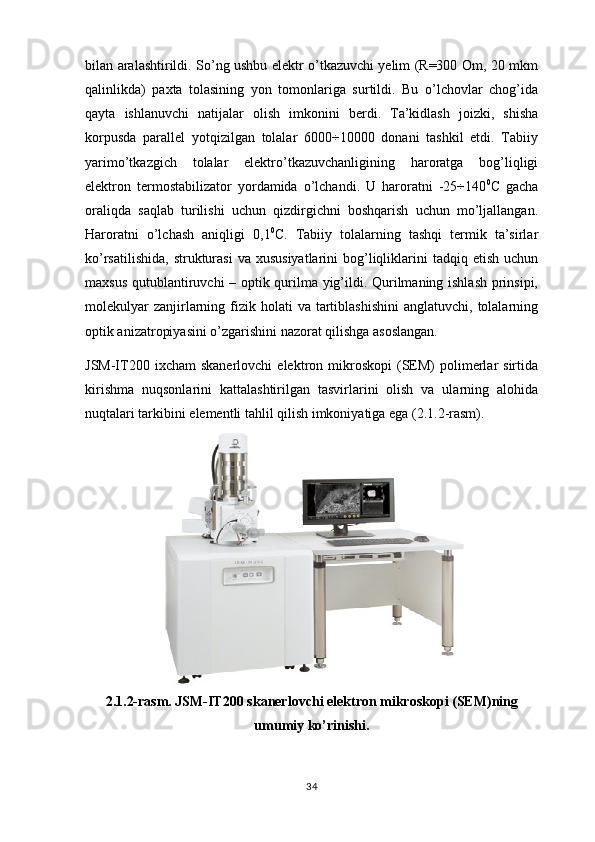 bilan aralashtirildi. So’ng ushbu elektr o’tkazuvchi yelim (R=300 Om, 20 mkm
qalinlikda)   paxta   tolasining   yon   tomonlariga   surtildi.   Bu   o’lchovlar   chog’ida
qayta   ishlanuvchi   natijalar   olish   imkonini   berdi.   Ta’kidlash   joizki,   shisha
korpusda   parallel   yotqizilgan   tolalar   6000÷10000   donani   tashkil   etdi.   Tabiiy
yarimo’tkazgich   tolalar   elektro’tkazuvchanligining   haroratga   bog’liqligi
elektron   termostabilizator   yordamida   o’lchandi.   U   haroratni   -25÷140 0
C   gacha
oraliqda   saqlab   turilishi   uchun   qizdirgichni   boshqarish   uchun   mo’ljallangan.
Haroratni   o’lchash   aniqligi   0,1 0
C.   Tabiiy   tolalarning   tashqi   termik   ta’sirlar
ko’rsatilishida,  strukturasi   va  xususiyatlarini   bog’liqliklarini   tadqiq etish  uchun
maxsus qutublantiruvchi – optik qurilma yig’ildi. Qurilmaning ishlash prinsipi,
molekulyar   zanjirlarning  fizik  holati  va  tartiblashishini   anglatuvchi,  tolalarning
optik anizatropiyasini o’zgarishini nazorat qilishga asoslangan.
JSM-IT200  ixcham  skanerlovchi   elektron  mikroskopi  (SEM)  polimerlar   sirtida
kirishma   nuqsonlarini   kattalashtirilgan   tasvirlarini   olish   va   ularning   alohida
nuqtalari tarkibini elementli tahlil qilish imkoniyatiga ega (2.1.2-rasm). 
2.1.2-rasm. JSM-IT200 skanerlovchi elektron mikroskopi (SEM)ning
umumiy ko’rinishi.
34 