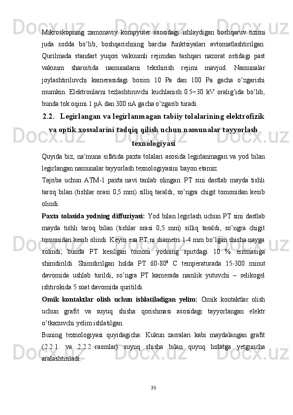 Mikroskopning   zamonaviy   kompyuter   asosidagi   ishlaydigan   boshqaruv   tizimi
juda   sodda   bo’lib,   boshqarishning   barcha   funktsiyalari   avtomatlashtirilgan.
Qurilmada   standart   yuqori   vakuumli   rejimdan   tashqari   nazorat   ostidagi   past
vakuum   sharoitida   namunalarni   tekshirish   rejimi   mavjud.   Namunalar
joylashtiriluvchi   kamerasidagi   bosim   10   Pa   dan   100   Pa   gacha   o’zgarishi
mumkin.   Elektronlarni   tezlashtiruvchi   kuchlanish   0.5÷30   kV   oralig’ida   bo’lib,
bunda tok oqimi 1 pA dan 300 nA gacha o’zgarib turadi.
2.2. Legirlangan va legirlanmagan tabiiy tolalarining elektrofizik
va optik xossalarini tadqiq qilish uchun namunalar tayyorlash
texnologiyasi
Quyida biz, na’muna sifatida paxta tolalari asosida  legirlanmagan va yod bilan
legirlangan namunalar tayyorlash texnologiyasini bayon etamiz.
Tajriba   uchun   ATM-1   paxta   navi   tanlab   olingan.   PT   sini   dastlab   mayda   tishli
taroq  bilan  (tishlar  orasi  0,5  mm)   silliq  taraldi,  so’ngra  chigit  tomonidan  kesib
olindi.
Paxta tolasida yodning diffuziyasi:   Yod bilan legirlash uchun PT sini dastlab
mayda   tishli   taroq   bilan   (tishlar   orasi   0,5   mm)   silliq   taraldi,   so’ngra   chigit
tomonidan kesib olindi. Keyin esa PT ni diametri 1-4 mm bo’lgan shisha nayga
solindi,   bunda   PT   kesilgan   tomoni   yodning   spirtdagi   10   %   eritmasiga
shimdirildi.   Shimdirilgan   holda   PT   60-80 0
  C   temperaturada   15-300   minut
davomida   ushlab   turildi,   so’ngra   PT   kamerada   namlik   yutuvchi   –   selikogel
ishtirokida 5 soat davomida quritildi.
Omik   kontaktlar   olish   uchun   ishlatiladigan   yelim:   Omik   kontaktlar   olish
uchun   grafit   va   suyuq   shisha   qorishmasi   asosidagi   tayyorlangan   elektr
o’tkazuvchi yelim ishlatilgan. 
Buning   texnologiyasi   quyidagicha:   Kukun   zarralari   kabi   maydalangan   grafit
(2.2.1.   va   2.2.2.-rasmlar)   suyuq   shisha   bilan   quyuq   holatga   yetguncha
aralashtiriladi.
35 