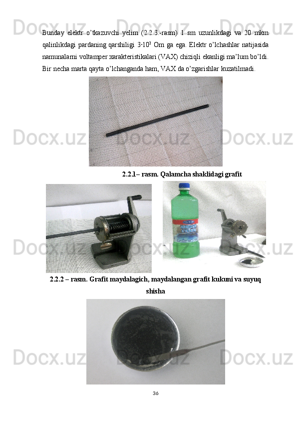 Bunday   elektr   o’tkazuvchi   yelim   (2.2.3.-rasm)   1   sm   uzunlikdagi   va   20   mkm
qalinlikdagi pardaning qarshiligi 3·10 2
  Om ga ega. Elektr o’lchashlar natijasida
namunalarni voltamper xarakteristikalari (VAX) chiziqli ekanligi ma’lum bo’ldi.
Bir necha marta qayta o’lchanganda ham, VAX da o’zgarishlar kuzatilmadi.
2.2.1 – rasm. Qalamcha shaklidagi grafit
2.2.2  – rasm. Grafit maydalagich, maydalangan grafit kukuni va suyuq
shisha
36 