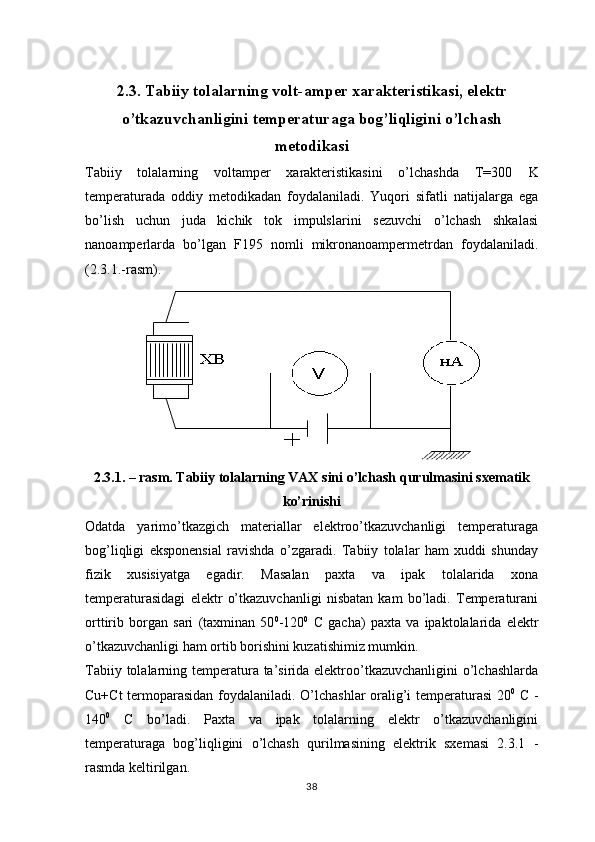 2. 3 . Tabiiy tolalarning volt-amper xarakteristikasi, elektr
o’tkazuvchanligini temperaturaga bog’liqligini o’lchash
metodikasi
Tabiiy   tolalarning   voltamper   xarakteristikasini   o’lchashda   T=300   K
temperaturada   oddiy   metodikadan   foydalaniladi.   Yuqori   sifatli   natijalarga   ega
bo’lish   uchun   juda   kichik   tok   impulslarini   sezuvchi   o’lchash   shkalasi
nanoamperlarda   bo’lgan   F195   nomli   mikronanoampermetrdan   foydalaniladi.
( 2 . 3 .1 . -rasm).
2 . 3 . 1 . – rasm. Tabiiy tolalarning VAX sini o’lchash qurulmasini sxematik
ko’rinishi
Odatda   yarimo’tkazgich   materiallar   elektroo’tkazuvchanligi   temperaturaga
bog’liqligi   eksponensial   ravishda   o’zgaradi.   Tabiiy   tolalar   ham   xuddi   shunday
fizik   xusisiyatga   egadir.   Masalan   paxta   va   ipak   tolalarida   xona
temperaturasidagi   elektr   o’tkazuvchanligi   nisbatan   kam   bo’ladi.   Temperaturani
orttirib   borgan   sari   (taxminan   50 0
-120 0
  C   gacha)   paxta   va   ipaktolalarida   elektr
o’tkazuvchanligi ham ortib borishini kuzatishimiz mumkin.
Tabiiy tolalarning temperatura ta’sirida elektroo’tkazuvchanligini  o’lchashlarda
Cu+Ct termoparasidan foydalaniladi. O’lchashlar oralig’i temperaturasi 20 0
  C -
140 0
  C   bo’ladi.   Paxta   va   ipak   tolalarning   elektr   o’tkazuvchanligini
temperaturaga   bog’liqligini   o’lchash   qurilmasining   elektrik   sxemasi   2.3.1   -
rasmda keltirilgan.
38 