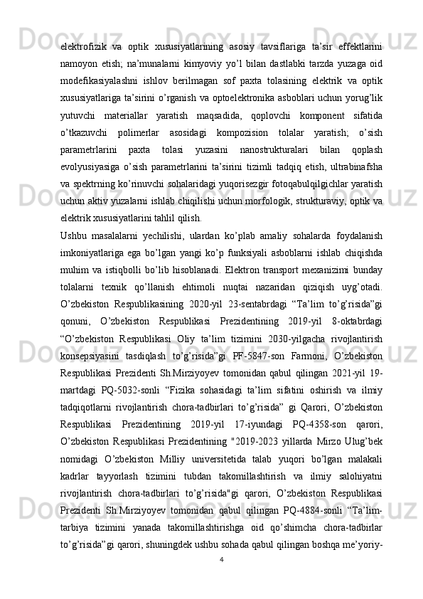 elektrofizik   va   optik   xususiyatlarining   asosiy   tavsiflariga   ta’sir   effektlarini
namoyon   etish;   na’munalarni   kimyoviy   yo’l   bilan   dastlabki   tarzda   yuzaga   oid
modefikasiyalashni   ishlov   berilmagan   sof   paxta   tolasining   elektrik   va   optik
xususiyatlariga ta’sirini  o’rganish va optoelektronika asboblari uchun yorug’lik
yutuvchi   materiallar   yaratish   maqsadida,   qoplovchi   komponent   sifatida
o’tkazuvchi   polimerlar   asosidagi   kompozision   tolalar   yaratish;   o’sish
parametrlarini   paxta   tolasi   yuzasini   nanostrukturalari   bilan   qoplash
evolyusiyasiga   o’sish   parametrlarini   ta’sirini   tizimli   tadqiq   etish,   ultrabinafsha
va spektrning ko’rinuvchi sohalaridagi yuqorisezgir fotoqabulqilgichlar yaratish
uchun aktiv yuzalarni ishlab chiqilishi uchun morfologik, strukturaviy, optik va
elektrik xususiyatlarini tahlil qilish. 
Ushbu   masalalarni   yechilishi,   ulardan   ko’plab   amaliy   sohalarda   foydalanish
imkoniyatlariga   ega   bo’lgan   yangi   ko’p   funksiyali   asboblarni   ishlab   chiqishda
muhim   va   istiqbolli   bo’lib   hisoblanadi.   Elektron   transport   mexanizimi   bunday
tolalarni   texnik   qo’llanish   ehtimoli   nuqtai   nazaridan   qiziqish   uyg’otadi.
O’zbekiston   Respublikasining   2020-yil   23-sentabrdagi   “Ta’lim   to’g’risida”gi
qonuni,   O’zbekiston   Respublikasi   Prezidentining   2019-yil   8-oktabrdagi
“O’zbekiston   Respublikasi   Oliy   ta’lim   tizimini   2030-yilgacha   rivojlantirish
konsepsiyasini   tasdiqlash   to’g’risida”gi   PF-5847-son   Farmoni,   O’zbekiston
Respublikasi   Prezidenti   Sh.Mirziyoyev   tomonidan   qabul   qilingan   2021-yil   19-
martdagi   PQ-5032-sonli   “Fizika   sohasidagi   ta’lim   sifatini   oshirish   va   ilmiy
tadqiqotlarni   rivojlantirish   chora-tadbirlari   to’g’risida”   gi   Qarori,   O’zbekiston
Respublikasi   Prezidentining   2019-yil   17-iyundagi   PQ-4358-son   qarori,
O’zbekiston   Respublikasi   Prezidentining   "2019-2023   yillarda   Mirzo   Ulug’bek
nomidagi   O’zbekiston   Milliy   universitetida   talab   yuqori   bo’lgan   malakali
kadrlar   tayyorlash   tizimini   tubdan   takomillashtirish   va   ilmiy   salohiyatni
rivojlantirish   chora-tadbirlari   to’g’risida"gi   qarori,   O’zbekiston   Respublikasi
Prezidenti   Sh.Mirziyoyev   tomonidan   qabul   qilingan   PQ-4884-sonli   “Ta’lim-
tarbiya   tizimini   yanada   takomillashtirishga   oid   qo’shimcha   chora-tadbirlar
to’g’risida”gi qarori, shuningdek ushbu sohada qabul qilingan boshqa me’yoriy-
4 