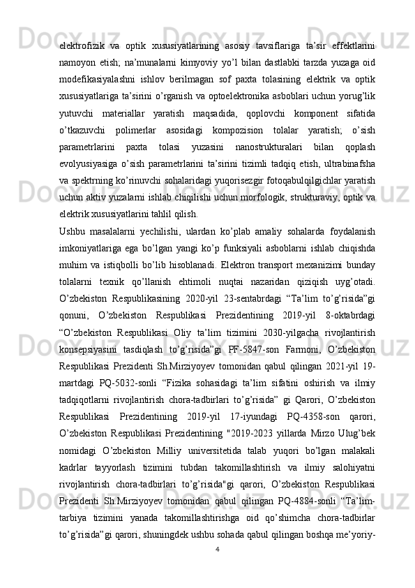 elektrofizik   va   optik   xususiyatlarining   asosiy   tavsiflariga   ta’sir   effektlarini
namoyon   etish;   na’munalarni   kimyoviy   yo’l   bilan   dastlabki   tarzda   yuzaga   oid
modefikasiyalashni   ishlov   berilmagan   sof   paxta   tolasining   elektrik   va   optik
xususiyatlariga ta’sirini  o’rganish va optoelektronika asboblari uchun yorug’lik
yutuvchi   materiallar   yaratish   maqsadida,   qoplovchi   komponent   sifatida
o’tkazuvchi   polimerlar   asosidagi   kompozision   tolalar   yaratish;   o’sish
parametrlarini   paxta   tolasi   yuzasini   nanostrukturalari   bilan   qoplash
evolyusiyasiga   o’sish   parametrlarini   ta’sirini   tizimli   tadqiq   etish,   ultrabinafsha
va spektrning ko’rinuvchi sohalaridagi yuqorisezgir fotoqabulqilgichlar yaratish
uchun aktiv yuzalarni ishlab chiqilishi uchun morfologik, strukturaviy, optik va
elektrik xususiyatlarini tahlil qilish. 
Ushbu   masalalarni   yechilishi,   ulardan   ko’plab   amaliy   sohalarda   foydalanish
imkoniyatlariga   ega   bo’lgan   yangi   ko’p   funksiyali   asboblarni   ishlab   chiqishda
muhim   va   istiqbolli   bo’lib   hisoblanadi.   Elektron   transport   mexanizimi   bunday
tolalarni   texnik   qo’llanish   ehtimoli   nuqtai   nazaridan   qiziqish   uyg’otadi.
O’zbekiston   Respublikasining   2020-yil   23-sentabrdagi   “Ta’lim   to’g’risida”gi
qonuni,   O’zbekiston   Respublikasi   Prezidentining   2019-yil   8-oktabrdagi
“O’zbekiston   Respublikasi   Oliy   ta’lim   tizimini   2030-yilgacha   rivojlantirish
konsepsiyasini   tasdiqlash   to’g’risida”gi   PF-5847-son   Farmoni,   O’zbekiston
Respublikasi   Prezidenti   Sh.Mirziyoyev   tomonidan   qabul   qilingan   2021-yil   19-
martdagi   PQ-5032-sonli   “Fizika   sohasidagi   ta’lim   sifatini   oshirish   va   ilmiy
tadqiqotlarni   rivojlantirish   chora-tadbirlari   to’g’risida”   gi   Qarori,   O’zbekiston
Respublikasi   Prezidentining   2019-yil   17-iyundagi   PQ-4358-son   qarori,
O’zbekiston   Respublikasi   Prezidentining   "2019-2023   yillarda   Mirzo   Ulug’bek
nomidagi   O’zbekiston   Milliy   universitetida   talab   yuqori   bo’lgan   malakali
kadrlar   tayyorlash   tizimini   tubdan   takomillashtirish   va   ilmiy   salohiyatni
rivojlantirish   chora-tadbirlari   to’g’risida"gi   qarori,   O’zbekiston   Respublikasi
Prezidenti   Sh.Mirziyoyev   tomonidan   qabul   qilingan   PQ-4884-sonli   “Ta’lim-
tarbiya   tizimini   yanada   takomillashtirishga   oid   qo’shimcha   chora-tadbirlar
to’g’risida”gi qarori, shuningdek ushbu sohada qabul qilingan boshqa me’yoriy-
4