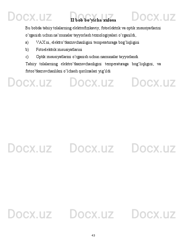 II bob bo’yicha xulosa
Bu bobda tabiiy tolalarning elektrofizikaviy, fotoelektrik va optik xususiyatlarini
o’rganish uchun na’munalar tayyorlash texnologiyalari o’rganildi,
a) VAX ni, elektro’tkazuvchanligini temperaturaga bog’liqligini
b) Fotoelektrik xususiyatlarini
c) Optik xususiyatlarini o’rganish uchun namunalar tayyorlandi.
Tabiiy   tolalarning   elektro’tkazuvchanligini   temperaturaga   bog’liqligini,   va
fotoo’tkazuvchanlikni o’lchash qurilmalari yig’ildi 
43 