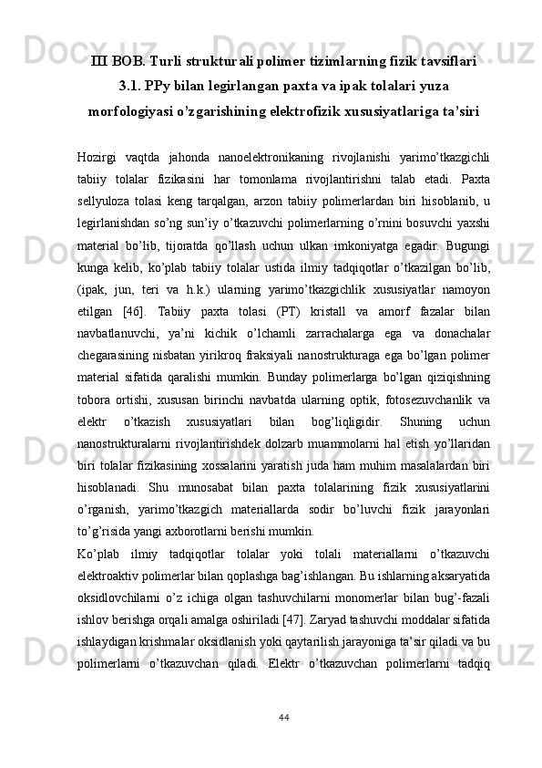 III BOB. Turli strukturali polimer tizimlarning fizik tavsiflari
3.1. PPy bilan legirlangan paxta va ipak tolalari yuza
morfologiyasi o’zgarishining elektrofizik xususiyatlariga ta’siri
Hozirgi   vaqtda   jahonda   nanoelektronikaning   rivojlanishi   yarimo’tkazgichli
tabiiy   tolalar   fizikasini   har   tomonlama   rivojlantirishni   talab   etadi.   Paxta
sellyuloza   tolasi   keng   tarqalgan,   arzon   tabiiy   polimerlardan   biri   hisoblanib,   u
legirlanishdan  so’ng sun’iy o’tkazuvchi  polimerlarning o’rnini  bosuvchi  yaxshi
material   bo’lib,   tijoratda   qo’llash   uchun   ulkan   imkoniyatga   egadir.   Bugungi
kunga   kelib,   ko’plab   tabiiy   tolalar   ustida   ilmiy   tadqiqotlar   o’tkazilgan   bo’lib,
(ipak,   jun,   teri   va   h.k.)   ularning   yarimo’tkazgichlik   xususiyatlar   namoyon
etilgan   [46].   Tabiiy   paxta   tolasi   (PT)   kristall   va   amorf   fazalar   bilan
navbatlanuvchi,   ya’ni   kichik   o’lchamli   zarrachalarga   ega   va   donachalar
chegarasining  nisbatan  yirikroq  fraksiyali   nanostrukturaga   ega  bo’lgan  polimer
material   sifatida   qaralishi   mumkin.   Bunday   polimerlarga   bo’lgan   qiziqishning
tobora   ortishi,   xususan   birinchi   navbatda   ularning   optik,   fotosezuvchanlik   va
elektr   o’tkazish   xususiyatlari   bilan   bog’liqligidir.   Shuning   uchun
nanostrukturalarni   rivojlantirishdek   dolzarb   muammolarni   hal   etish   yo’llaridan
biri   tolalar   fizikasining   xossalarini   yaratish   juda   ham   muhim   masalalardan   biri
hisoblanadi.   Shu   munosabat   bilan   paxta   tolalarining   fizik   xususiyatlarini
o’rganish,   yarimo’tkazgich   materiallarda   sodir   bo’luvchi   fizik   jarayonlari
to’g’risida yangi axborotlarni berishi mumkin.
Ko’plab   ilmiy   tadqiqotlar   tolalar   yoki   tolali   materiallarni   o’tkazuvchi
elektroaktiv polimerlar bilan qoplashga bag’ishlangan. Bu ishlarning aksaryatida
oksidlovchilarni   o’z   ichiga   olgan   tashuvchilarni   monomerlar   bilan   bug’-fazali
ishlov berishga orqali amalga oshiriladi [47]. Zaryad tashuvchi moddalar sifatida
ishlaydigan krishmalar oksidlanish yoki qaytarilish jarayoniga ta’sir qiladi va bu
polimerlarni   o’tkazuvchan   qiladi.   Elektr   o’tkazuvchan   polimerlarni   tadqiq
44 