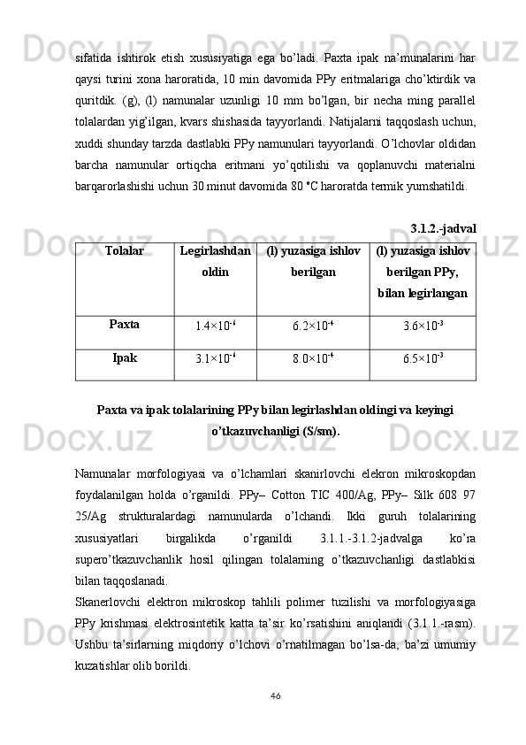 sifatida   ishtirok   etish   xususiyatiga   ega   bo’ladi.   Paxta   ipak   na’munalarini   har
qaysi   turini   xona haroratida, 10  min davomida  PPy eritmalariga  cho’ktirdik  va
quritdik.   (g),   (l)   namunalar   uzunligi   10   mm   bo’lgan,   bir   necha   ming   parallel
tolalardan yig’ilgan, kvars shishasida tayyorlandi. Natijalarni taqqoslash uchun,
xuddi shunday tarzda dastlabki PPy namunulari tayyorlandi. O’lchovlar oldidan
barcha   namunular   ortiqcha   eritmani   yo’qotilishi   va   qoplanuvchi   materialni
barqarorlashishi uchun 30 minut davomida 80  o
C haroratda termik yumshatildi. 
3.1.2.-jadval
Tolalar Legirlashdan
oldin (l) yuzasiga ishlov
berilgan (l) yuzasiga ishlov
berilgan PPy,
bilan legirlangan
Paxta
1.4×10 - 6
6.2×10 - 4
3.6×10 - 3
Ipak
3.1×10 - 6
8.0×10 - 4
6.5×10 - 3
Paxta va ipak tolalarining PPy bilan legirlashdan oldingi va keyingi
o’tkazuvchanligi (S/sm).
Namunalar   morfologiyasi   va   o’lchamlari   skanirlovchi   elekron   mikroskopdan
foydalanilgan   holda   o’rganildi.   PPy–   Cotton   TIC   400/Ag,   PPy–   Silk   608   97
25/Ag   strukturalardagi   namunularda   o’lchandi.   Ikki   guruh   tolalarining
xususiyatlari   birgalikda   o’rganildi   3.1.1.-3.1.2-jadvalga   ko’ra
supero’tkazuvchanlik   hosil   qilingan   tolalarning   o’tkazuvchanligi   dastlabkisi
bilan taqqoslanadi. 
Skanerlovchi   elektron   mikroskop   tahlili   polimer   tuzilishi   va   morfologiyasiga
PPy   krishmasi   elektrosintetik   katta   ta’sir   ko’rsatishini   aniqlandi   (3.1.1.-rasm).
Ushbu   ta’sirlarning   miqdoriy   o’lchovi   o’rnatilmagan   bo’lsa-da,   ba’zi   umumiy
kuzatishlar olib borildi. 
46