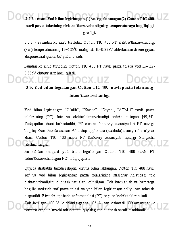 3.2.2. -rasm. Yod bilan legirlangan (1) va legirlan ma gan(2)  Cotton TIC 400
navli paxta tolasining elektro’tkazuvchanligning temperaturaga bog’liqligi
grafigi .
3.2.2.   -   rasmdan   ko’rinib   turibdiki   Cotton   TIC   400   PT   elektro’tkazuvchanligi
(~σ ) temperaturaning 15÷125 0
C oralig’ida   E
t =0.83eV aktivlashtirish energiyasi
eksponensial qonun bo’yicha o’sadi.
Bundan   ko’rinib   turibdiki   Cotton   TIC   400   PT   navli   paxta   tolada   yod   E
t =   E
C -
0.83eV chuqur satx hosil qiladi.
3.3. Yod bilan legirlangan Cotton TIC 400  navli paxta tolasining
fotoo’tkazuvchanligi
Yod   bilan   legirlangan   “G olib”,   “Xazina”,   “Diyor”,   “ATM-1”   navli   paxtaʻ
tolalarining   (PT)   foto   va   elektro’tkazuvchanligi   tadqiq   qilingan   [49,54].
Tadqiqotlar   shuni   ko’rsatadiki,   PT   elektro   fizikaviy   xususiyatlari   PT   naviga
bog’liq ekan. Bunda asosan PT tashqi  qoplamasi  (kutikula)  asosiy  rolni o’ynar
ekan.   Cotton   TIC   400   navli   PT   fizikaviy   xususiyati   hozirgi   kungacha
tekshirilmagan.
Bu   ishdan   maqsad   yod   bilan   legirlangan   Cotton   TIC   400   navli   PT
fotoo’tkazuvchanligini FO’ tadqiq qilish.
Quyida   dastlabki   tarzda   ishqorli   eritma   bilan   ishlangan,   Cotton   TIC   400   navli
sof   va   yod   bilan   legirlangan   paxta   tolalarining   stasionar   holatidagi   tok
o’tkazuvchanligini   o’lchash   natijalari   keltirilgan.   Tok   kuchlanish   va   haroratga
bog’liq   ravishda   sof   paxta   tolasi   va   yod   bilan   legirlangan   sellyuloza   tolasida
o’rganildi. Birinchi tajribada sof paxt tolasi (PT) da juda kichik toklar olindi.
Tok   berilgan   100   V   kuchlanishgacha   10 -9
  A   dan   oshmadi.   O’tkazuvchanlik
namuna orqali o’tuvchi tok oqimini quyidagicha o’lchash orqali hisoblandi: 
51 