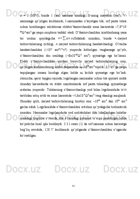 σ   =   I   (l/SV) ,   bunda   1   (sm)   namuna   uzunligi,   S-uning   maydoni   (sm 2
),   V-
namunaga   qo’yilgan   kuchlanish,   I-namunadan   o’tayotgan   tok,   sof   paxta   tolasi
uchun   hisoblangan   solishtirma   elektro’tkazuvchanlik   xona   haroratida   ~7,8*10 -
10
Ω -1
sm -1  
ga yaqin miqdorni tashkil etadi. O’tkazuvchanlikni xisoblashning yana
bir   usulini   quyidagicha   σ =
∑ q
i n
i μ
i ifodalash   mumkin,   bunda   n
i -zaryad
tashuvchilarning   zichligi,   μ
i -zaryad   tashuvchilarning   harakatchanligi.   O’rtacha
harakatchanlikni   (~10 -3
  sm 2
V -1
s -1
)   yuqorida   keltirilgan   tenglamaga   qo’yib,
o’tkazuvchanlikni   shu   usuldagi   (~8х10 -10
Ω -1
  sm -1
)   qiymatiga   ega   bo’lamiz.
Elektr   o’tkazuvchanlikka   yordam   beruvchi   zaryad   tashuvchilarning   soni,
qo’yilgan kuchlanishning ushbu diapazonda  n
0 ~10 10
sm -3  
topildi. 3,2 eV ga yaqin
taqiqlangan   zonani   hisobga   olgan   holda   n
0   kichik   qiymatga   ega   bo’ladi.
Aksincha, qaror topgan rejimda, legirlangan namunalar uchun tok qiymati xuddi
shunday   haroratlarda   va   elektr   maydonlarida   sof   paxta   tolasidagi   qiymatlarga
nisbatan   yuqoridir.   Tolalarning   o’tkazuvchanligi   yod   bilan   legirlanishida   to’rt
tartibdan ortiq ortdi va xona haroratida ~5,6х10 -6
Ω -1
sm -1
 teng ekanligi aniqlandi.
Shunday   qilib,   zaryad   tashuvchilarning   hisobiy   soni   ~10 10
  sm -3
  dan   10 14
  sm -3
gacha oshdi. Legirlanishda o’tkazuvchanlikni ortishini qo’yidagicha tushuntirish
mumkin.   Namunalar   legirlanishida   yod   molekulalari   ikki   lokallashgan   holatlar
orasidagi tirqishlar o’rtasida, ular o’rtasidagi potensial to’siqni pasaytirgan holda
ko’prikcha hosil  qila boshlaydi. 3.3.1-rasm  (1)  da sof namuna uchun haroratga
bog’liq   ravishda,   120   V   kuchlanish   qo’yilganda   o’tkazuvchanlikni   o’zgarishi
ko’rsatilgan. 
52 