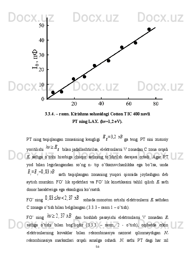 3.3.4. – rasm. Kirishma sohasidagi Cotton TIC 400 navli 
PT ning LAX. (h ν =1,2 eV).
PT   ning   taqiqlangan   zonasining   kengligi  Eg=	3,2	эВ ga   teng.   PT   sini   xususiy
yoritilishi  	
hν	≥	Eg   bilan jadallashtirilsa, elektronlarni V zonadan C zona orqali
Е
t   sathga   o’tishi   hisobiga   chuqur   sathning   to’ldirilsh   darajasi   ortadi.   Agar   PT
yod   bilan   legirlangandan   so’ng   n-   tip   o’tkazuvchanlikka   ega   bo’lsa,   unda	
Et=	Ec−0,83	эВ
  sath   taqiqlangan   zonaning   yuqori   qismida   joylashgan   deb
aytish   mumkin.   FO’   lik   spektrlari   va   FO’   lik   kinetikasini   tahlil   qilish   Е
t   sath
donor harakteriga ega ekanligini ko’rsatdi.
FO’ ning  	
0,83	≤	hν	≺	2,37	эВ    sohada monoton ortishi elektronlarni   Е
t   sathdan
C  zonaga o’tish bilan belgilangan ( 3 . 3 . 3  – rasm 1 – o’tish). 
FO’   ning  	
hν	≥	2	,37	эВ   dan   boshlab   pasayishi   elektronlarni   V   zonadan   Е
t
sathga   o’tishi   bilan   bog’liqdir   (3.3.3.   –   rasm,   2   -   o’tish),   oqibatda   erkin
elektronlarning   kovaklar   bilan   rekombinasiya   nazorat   qilinmaydigan   N
r
rekombinasiya   markazlari   orqali   amalga   oshadi.   N
r   sathi   PT   dagi   har   xil
56 