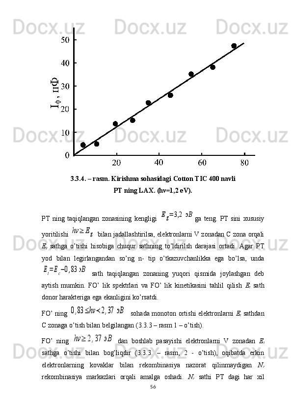 3.3.4. – rasm. Kirishma sohasidagi Cotton TIC 400 navli 
PT ning LAX. (h ν =1,2 eV).
PT   ning   taqiqlangan   zonasining   kengligi  Eg=	3,2	эВ ga   teng.   PT   sini   xususiy
yoritilishi  	
hν	≥	Eg   bilan jadallashtirilsa, elektronlarni V zonadan C zona orqali
Е
t   sathga   o’tishi   hisobiga   chuqur   sathning   to’ldirilsh   darajasi   ortadi.   Agar   PT
yod   bilan   legirlangandan   so’ng   n-   tip   o’tkazuvchanlikka   ega   bo’lsa,   unda	
Et=	Ec−0,83	эВ
  sath   taqiqlangan   zonaning   yuqori   qismida   joylashgan   deb
aytish   mumkin.   FO’   lik   spektrlari   va   FO’   lik   kinetikasini   tahlil   qilish   Е
t   sath
donor harakteriga ega ekanligini ko’rsatdi.
FO’ ning  	
0,83	≤	hν	≺	2,37	эВ    sohada monoton ortishi elektronlarni   Е
t   sathdan
C  zonaga o’tish bilan belgilangan ( 3 . 3 . 3  – rasm 1 – o’tish). 
FO’   ning  	
hν	≥	2	,37	эВ   dan   boshlab   pasayishi   elektronlarni   V   zonadan   Е
t
sathga   o’tishi   bilan   bog’liqdir   (3.3.3.   –   rasm,   2   -   o’tish),   oqibatda   erkin
elektronlarning   kovaklar   bilan   rekombinasiya   nazorat   qilinmaydigan   N
r
rekombinasiya   markazlari   orqali   amalga   oshadi.   N
r   sathi   PT   dagi   har   xil
56