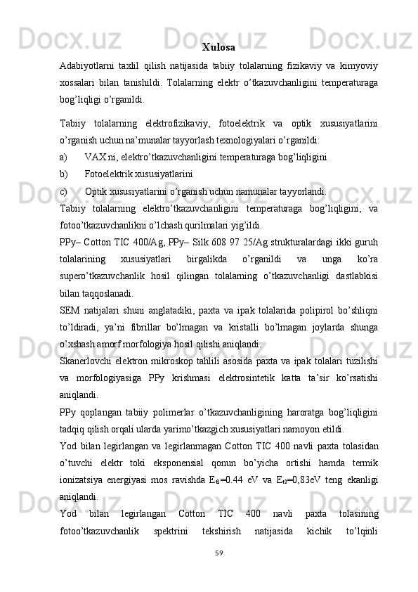 Xulosa
Adabiyotlarni   taxlil   qilish   natijasida   tabiiy   tolalarning   fizikaviy   va   kimyoviy
xossalari   bilan   tanishildi.   Tolalarning   elektr   o’tkazuvchanligini   temperaturaga
bog’liqligi o’rganildi.
Tabiiy   tolalarning   elektrofizikaviy,   fotoelektrik   va   optik   xususiyatlarini
o’rganish uchun na’munalar tayyorlash texnologiyalari o’rganildi:
a) VAX ni, elektro’tkazuvchanligini temperaturaga bog’liqligini
b) Fotoelektrik xususiyatlarini
c) Optik xususiyatlarini o’rganish uchun namunalar tayyorlandi.
Tabiiy   tolalarning   elektro’tkazuvchanligini   temperaturaga   bog’liqligini,   va
fotoo’tkazuvchanlikni o’lchash qurilmalari yig’ildi. 
PPy– Cotton TIC 400/Ag, PPy– Silk 608 97 25/Ag strukturalardagi ikki guruh
tolalarining   xususiyatlari   birgalikda   o’rganildi   va   unga   ko’ra
supero’tkazuvchanlik   hosil   qilingan   tolalarning   o’tkazuvchanligi   dastlabkisi
bilan taqqoslanadi. 
SEM   natijalari   shuni   anglatadiki,   paxta   va   ipak   tolalarida   polipirol   bo’shliqni
to’ldiradi,   ya’ni   fibrillar   bo’lmagan   va   kristalli   bo’lmagan   joylarda   shunga
o’xshash amorf morfologiya hosil qilishi aniqlandi.
Skanerlovchi   elektron   mikroskop   tahlili   asosida   paxta   va   ipak   tolalari   tuzilishi
va   morfologiyasiga   PPy   krishmasi   elektrosintetik   katta   ta’sir   ko’rsatishi
aniqlandi.
PPy   qoplangan   tabiiy   polimerlar   o’tkazuvchanligining   haroratga   bog’liqligini
tadqiq qilish orqali ularda yarimo’tkazgich xususiyatlari namoyon etildi.
Yod   bilan   legirlangan   va   legirlanmagan   Cotton   TIC   400   navli   paxta   tolasidan
o’tuvchi   elektr   toki   eksponensial   qonun   bo’yicha   ortishi   hamda   termik
ionizatsiya   energiyasi   mos   ravishda   E
t1 =0.44   eV   va   E
t2 =0,83eV   teng   ekanligi
aniqlandi.
Yod   bilan   legirlangan   Cotton   TIC   400   navli   paxta   tolasining
fotoo’tkazuvchanlik   spektrini   tekshirish   natijasida   kichik   to’lqinli
59 