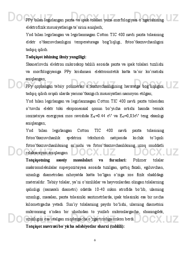 PPy   bilan   legirlangan   paxta   va   ipak   tolalari   yuza   morfologiyasi   o’zgarishining
elektrofizik xususiyatlariga ta’sirini aniqlash;
Yod  bilan  legirlangan   va  legirlanmagan   Cotton  TIC  400  navli   paxta  tolasining
elektr   o’tkazuvchanligini   temperaturaga   bog’liqligi,   fotoo’tkazuvchanligini
tadqiq qilish.
Tadqiqot ishining ilmiy yangiligi:
Skanerlovchi   elektron   mikroskop   tahlili   asosida   paxta   va   ipak   tolalari   tuzilishi
va   morfologiyasiga   PPy   krishmasi   elektrosintetik   katta   ta’sir   ko’rsatishi
aniqlangan;
PPy   qoplangan   tabiiy   polimerlar   o’tkazuvchanligining   haroratga   bog’liqligini
tadqiq qilish orqali ularda yarimo’tkazgich xususiyatlari namoyon etilgan;
Yod   bilan   legirlangan   va   legirlanmagan   Cotton   TIC   400   navli   paxta   tolasidan
o’tuvchi   elektr   toki   eksponensial   qonun   bo’yicha   ortishi   hamda   termik
ionizatsiya   energiyasi   mos   ravishda   E
t1 =0.44   eV   va   E
t2 =0,83eV   teng   ekanligi
aniqlangan;
Yod   bilan   legirlangan   Cotton   TIC   400   navli   paxta   tolasining
fotoo’tkazuvchanlik   spektrini   tekshirish   natijasida   kichik   to’lqinli
fotoo’tkazuvchanlikning   so’nishi   va   fotoo’tkazuvchanlikning   uzoq   muddatli
relaksasiyasi aniqlangan.
Tatqiqotning   asosiy   masalalari   va   farazlari:   Polimer   tolalar
makromolekulalar   superpozitsiyasi   asosida   tuzilgan,   qattiq   fazali,   egiluvchan,
uzunligi   diametridan   nihoyatda   katta   bo lgan   o ziga   xos   fizik   shakldagiʻ ʻ
materialdir. Tabiiy tolalar, ya’ni o simliklar va hayvonlardan olingan tolalarning	
ʻ
qalinligi   (samarali   diametri)   odatda   10-40   mkm   atrofida   bo lib,   ularning	
ʻ
uzunligi,   masalan,   paxta   tolasiniki   santimetrlarda,   ipak   tolasiniki   esa   bir   necha
kilometrgacha   yetadi.   Sun’iy   tolalarning   paydo   bo lishi,   ularning   diametrini	
ʻ
mikronning   o ndan   bir   ulushidan   to   yuzlab   mikronlargacha,   shuningdek,	
ʻ
uzunligini esa istalgan miqdorgacha o zgartirishga imkon berdi.	
ʻ
Tatqiqot mavzusi bo`yicha adabiyotlar sharxi (tahlili): 
6 