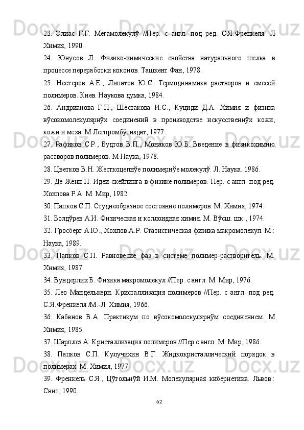 23 .   Элиас   Г.Г.   Мегамолекулў   //Пер.   с   англ.   под   ред.   С.Я.Френкеля.   Л
Химия, 1990.
24 .   Юнусов   Л.   Физико-химические   свойства   натурального   шелка   в
процессе переработки коконов. Ташкент Фан, 1978.
25 .   Нестеров   А.Е.,   Липатов   Ю.С.   Термодинамика   растворов   и   смесей
полимеров. Киев. Наукова думка, 1984.
26 .   Андрианова   Г.П.,   Шестакова   И.С.,   Куциди   Д.А.   Химия   и   физика
вўсокомолекулярнўх   соединений   в   производстве   искусственнўх   кожи,
кожи и меха. М Легпромбўтиздат, 1977.
27 .   Рафиков   С.Р.,   Будтов   В.П.,   Монаков   Ю.Б.   Введение   в   физикохимию
растворов полимеров. М Наука, 1978.
28 .  Цветков В.Н. Жесткоцепнўе полимернўе молекулў. Л. Наука. 1986.
2 9 .  Де Женн П. Идеи скейлинга в физике полимеров. Пер. с англ. под ред.
Хохлова Р.A. М. Мир, 1982.
30 .  Папков С.П. Студнеобразное состояние полимеров. М. Химия ,  1974.
31 .  Болдўрев А.И. Физическая и коллоидная химия. М. Вўсш. шк. ,  1974.
3 2.  Гросберг А.Ю., Хохлов А.Р. Статистическая физика макромолекул. М.:
Наука, 1989.
33 .   Папков   С.П.   Равновесие   фаз   в   системе   полимер-растворитель.   М.
Химия, 1987.
34 .  Вундерлих Б. Физика макромолекул //Пер. с англ. М. Мир, 1976.
35 .   Лео   Манделькерн.   Кристаллизация   полимеров   //Пер.   с   англ.   под   ред.
С.Я.Френкеля /М.-Л. Химия, 1966.
36 .   Кабанов   В.А.   Практикум   по   вўсокомолекулярнўм   соединением.   М
Химия, 1985.
37 .  Шарплез А. Кристаллизация полимеров //Пер с англ. М. Мир, 1986.
38 .   Папков   С.П.   Кулучихин   В.Г.   Жидкокристаллический   порядок   в
полимерах. М. Химия, 1977.
3 9 .   Френкель   С.Я.,   Цўгольнўй   И.М.   Молекулярная   кибернетика.   Львов.:
Свит, 1990.
62 