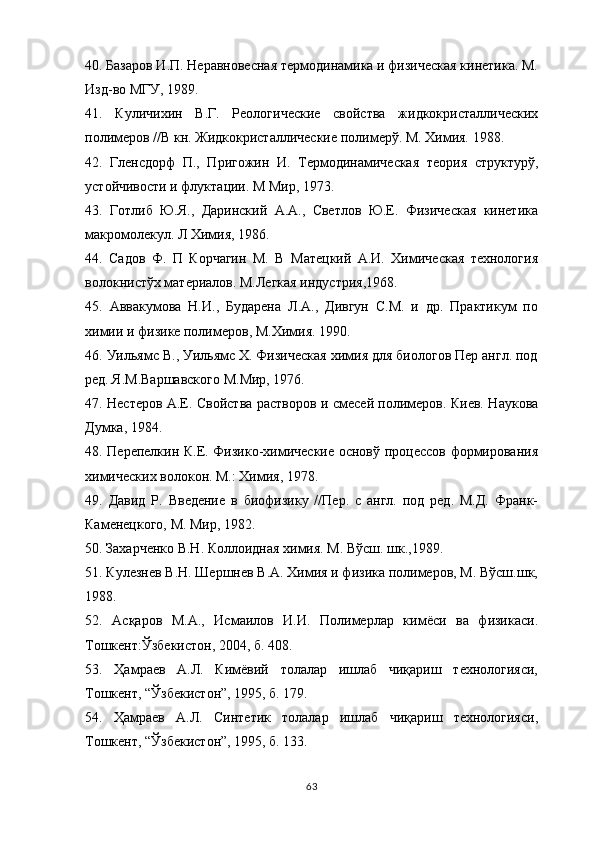 40 .  Базаров И.П. Неравновесная термодинамика и физическая кинетика. М.
Изд-во МГУ, 1989.
41 .   Куличихин   В.Г.   Реологические   свойства   жидкокристаллических
полимеров //В кн. Жидкокристаллические полимерў. М. Химия. 1988. 
42 .   Гленсдорф   П.,   Пригожин   И.   Термодинамическая   теория   структурў,
устойчивости и флуктации. М Мир, 1973.
43 .   Готлиб   Ю.Я.,   Даринский   А.А.,   Светлов   Ю.Е.   Физическая   кинетика
макромолекул. Л Химия, 1986.
44 .   Садов   Ф.   П   Корчагин   М.   В   Матецкий   А.И.   Химическая   технология
волокнистўх материалов. М.Легкая индустрия,1968.
45 .   Аввaкумова   Н.И.,   Бударена   Л.А.,   Дивгун   С.М.   и   др.   Практикум   по
химии и физике полимеров, М.Химия. 1990.
46 .  Уильямс В., Уильямс Х. Физическая химия для биологов Пер англ. под
ред. Я.М.Варшавского М.Мир, 1976.
47 .   Нестеров А.Е. Свойства растворов и смесей полимеров. Киев. Наукова
Думка, 1984.
48 .   Перепелкин К.Е. Физико-химические основў процессов формирования
химических волокон. М.: Химия, 1978.
4 9 .   Давид   Р.   Введение   в   биофизику   //Пер.   с   англ.   под   ред.   М.Д.   Франк-
Каменецкого, М. Мир, 1982.
50 .  Захарченко В.Н. Коллоидная химия. М. Вўсш. шк.,1989.
51 .  Кулезнев В.Н. Шершнев В.А. Химия и физика полимеров, М. Вўсш.шк,
1988.
52 .   Асқаров   М.А.,   Исмаилов   И.И.   Полимерлар   кимёси   ва   физикаси.
Тошкент:Ўзбекистон, 2004, б. 408.
53.   Ҳамраев   А.Л.   Кимёвий   толалар   ишлаб   чиқариш   технологияси,
Тошкент, “Ўзбекистон”, 1995, б. 179.
54.   Ҳамраев   А.Л.   Синтетик   толалар   ишлаб   чиқариш   технологияси,
Тошкент, “Ўзбекистон”, 1995, б. 133.
63
