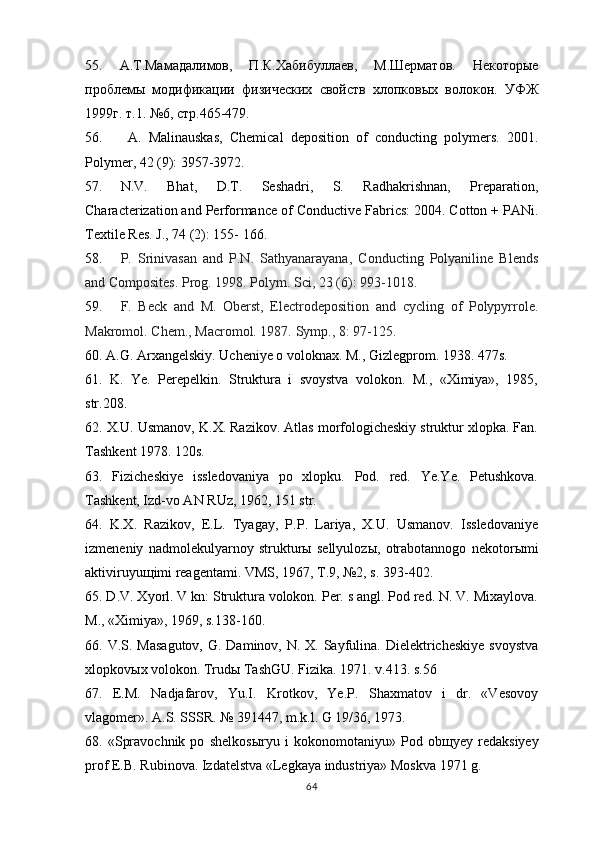 55.   A .Т.Мамадалимов,   П.К.Хабибуллаев,   М.Шерматов.   Некоторые
проблемы   модификации   физических   свойств   хлопковых   волокон.   УФЖ
1999г. т.1. №6, стр.465-479. 
56.   A.   Malinauskas,   Chemical   deposition   of   conducting   polymers.   2001.
Polymer, 42 (9): 3957-3972. 
57. N.V .   Bhat,   D.T.   Seshadri,   S.   Radhakrishnan,   Preparation,
Characterization and Performance of   Conductive Fabrics: 2004. Cotton + PANi.
Textile Res.   J., 74 (2): 155- 166.
58. P.   Srinivasan   and   P.N.   Sathyanarayana,   Conducting   Polyaniline   Blends
and Composites.   Prog. 1998. Polym. Sci, 23 (6): 993-1018.
59. F.   Beck   and   M.   Oberst,   Electrodeposition   and   cycling   of   Polypyrrole.
Makromol. Chem.,   Macromol. 1987.   Symp., 8: 97-125.
60. A.G. Arxangelskiy. Ucheniye o voloknax. M., Gizlegprom. 1938. 477s.
61.   K.   Ye.   Perepelkin.   Struktura   i   svoystva   volokon.   M.,   «Ximiya»,   1985,
str.208.
62. X.U. Usmanov, K.X. Razikov. Atlas morfologicheskiy struktur xlopka. Fan.
Tashkent 1978. 120s.
63.   Fizicheskiye   issledovaniya   po   xlopku.   Pod.   red.   Ye.Ye.   Petushkova.
Tashkent, Izd-vo AN RUz, 1962, 151 str.
64.   K.X.   Razikov,   E.L.   Tyagay,   P.P.   Lariya,   X.U.   Usmanov.   Issledovaniye
izmeneniy   nadmolekulyarnoy   struktur ы   sellyuloz ы ,   otrabotannogo   nekotor ы mi
aktiviruyu щ imi reagentami. VMS, 1967, T.9, №2, s. 393-402.
65. D.V. Xyorl. V kn: Struktura volokon. Per. s angl. Pod red. N. V. Mixaylova.
M., «Ximiya», 1969, s.138-160.
66. V.S. Masagutov,  G. Daminov, N. X. Sayfulina. Dielektricheskiye svoystva
xlopkov ы x volokon. Trud ы  TashGU. Fizika. 1971. v.413. s.56
67.   E.M.   Nadjafarov,   Yu.I.   Krotkov,   Ye.P.   Shaxmatov   i   dr.   «Vesovoy
vlagomer». A.S. SSSR. № 391447, m.k.l. G 19/36, 1973.
68.   «Spravochnik   po   shelkos ы ryu   i   kokonomotaniyu»   Pod   ob щ yey   redaksiyey
prof E.B. Rubinova. Izdatelstva «Legkaya industriya» Moskva 1971 g.
64 