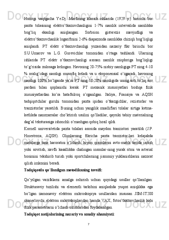 Hozirgi   vaqtgacha   Ye.Dj.   Marfining   klassik   ishlarida   (1929   y.)   birinchi   bor
paxta   tolasining   elektro’tkazuvchanligini   1-7%   namlik   intervalida   namlikka
bog’liq   ekanligi   aniqlangan.   Sorbsion   gisterezis   mavjudligi   va
elektro’tkazuvchanlik logarifmini 2-6% diapazonda namlikka chiziqli bog’liqligi
aniqlandi.   PT   elektr   o’tkazuvchanligi   yuzasidan   nazariy   fikr   birinchi   bor
S.U.Umarov   va   L.G.   Gurevichlar   tomonidan   o’rtaga   tashlandi.   Ularning
ishlarida   PT   elektr   o’tkazuvchanligi   asosan   namlik   miqdoriga   bog’liqligi
to’g’risida xulosaga kelingan. Havoning 20-75% nisbiy namligiga PT ning 4-10
%   oralig’idagi   namligi   muvofiq   keladi   va   u   eksponensial   o’zgaradi,   havoning
namligi 100% bo’lganda ya’ni PT ning 18-20% namligida uning sirti to’liq suv
pardasi   bilan   qoplanishi   kerak.   PT   mexanik   xususiyatlari   boshqa   fizik
xususiyatlardan   ko’ra   batafsilroq   o’rganilgan.   Italiya,   Fransiya   va   AQSH
tadqiqotchilar   guruhi   tomonidan   paxta   ipidan   o’tkazgichlar,   rezistorlar   va
tranzistorlar   yaratildi.   Buning   uchun   yangilik   mualliflari   tolalar   sirtiga   ketma-
ketlikda nanozarralar  cho’ktirish  usulini  qo’lladilar,  qaysiki   tabiiy materialning
dag’al teksturasiga ishonchli o’rnashgan qobiq hosil qildi.
Kornell   universitetida   paxta   tolalari   asosida   maydon   tranzistori   yaratildi   (J.P.
Hinestroza,   AQSH).   Olimlarning   fikricha   paxta   tranzistor-lari   kelajakda
matolarga   tana   haroratini   o’lchash,   kiyim   qisimlarini   avto-matik   tarzda   isitish
yoki   sovitish,   xavfli   kasallikka   chalingan   insonlar-ning   yurak   ritmi   va   arterial
bosimini   tekshirib   turish   yoki   sportchilarning   jismoniy   yuklanishlarini   nazorat
qilish imkonini beradi.
Tadqiqotda qo`llanilgan  metodikaning tavsifi:
Qo’yilgan   vazifalarni   amalga   oshirish   uchun   quyidagi   usullar   qo’llanilgan:
Strukturaviy   tuzilishi   va   elementli   tarkibini   aniqlashda   yuqori   aniqlikka   ega
bo’lgan   zamonaviy   elektron   mikroskopiya   usullaridan   xususan   JSM-IT200
skanerlovchi  elektron mikroskoplaridan  hamda   VAX, fotoo’tkazuvchanlik  kabi
fizik parametrlarni o’lchash uslublaridan  foydalanilgan. 
Tadqiqot natijalarining nazariy va amaliy ahamiyati: 
7 