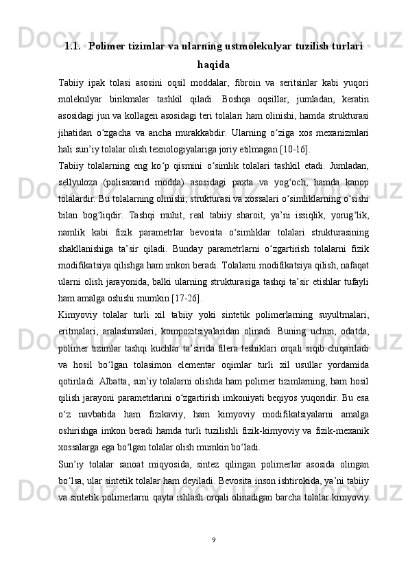 1.1. Polimer tizimlar va ularning ustmolekulyar tuzilish turlari
haqida
Tabiiy   ipak   tolasi   asosini   oqsil   moddalar,   fibroin   va   seritsinlar   kabi   yuqori
molekulyar   birikmalar   tashkil   qiladi.   Boshqa   oqsillar,   jumladan,   keratin
asosidagi jun va kollagen asosidagi teri tolalari ham olinishi, hamda strukturasi
jihatidan   o zgacha   va   ancha   murakkabdir.   Ularning   o ziga   xos   mexanizmlariʻ ʻ
hali sun’iy tolalar olish texnologiyalariga joriy etilmagan [10-16].
Tabiiy   tolalarning   eng   ko p   qismini   o simlik   tolalari   tashkil   etadi.   Jumladan,	
ʻ ʻ
sellyuloza   (polisaxarid   modda)   asosidagi   paxta   va   yog och,   hamda   kanop	
ʻ
tolalardir. Bu tolalarning olinishi, strukturasi va xossalari o simliklarning o sishi
ʻ ʻ
bilan   bog liqdir.   Tashqi   muhit,   real   tabiiy   sharoit,   ya’ni   issiqlik,   yorug lik,	
ʻ ʻ
namlik   kabi   fizik   parametrlar   bevosita   o simliklar   tolalari   strukturasining	
ʻ
shakllanishiga   ta’sir   qiladi.   Bunday   parametrlarni   o zgartirish   tolalarni   fizik	
ʻ
modifikatsiya qilishga ham imkon beradi. Tolalarni modifikatsiya qilish, nafaqat
ularni  olish  jarayonida,  balki  ularning strukturasiga tashqi  ta’sir  etishlar  tufayli
ham amalga oshishi mumkin [17-26].
Kimyoviy   tolalar   turli   xil   tabiiy   yoki   sintetik   polimerlarning   suyultmalari,
eritmalari,   aralashmalari,   kompozitsiyalaridan   olinadi.   Buning   uchun,   odatda,
polimer  tizimlar  tashqi  kuchlar ta’sirida filera teshiklari  orqali  siqib chiqariladi
va   hosil   bo lgan   tolasimon   elementar   oqimlar   turli   xil   usullar   yordamida	
ʻ
qotiriladi. Albatta, sun’iy tolalarni olishda ham polimer tizimlarning, ham hosil
qilish jarayoni parametrlarini o zgartirish imkoniyati beqiyos yuqoridir. Bu esa	
ʻ
o z   navbatida   ham   fizikaviy,   ham   kimyoviy   modifikatsiyalarni   amalga	
ʻ
oshirishga  imkon beradi   hamda turli  tuzilishli   fizik-kimyoviy va  fizik-mexanik
xossalarga ega bo lgan tolalar olish mumkin bo ladi. 	
ʻ ʻ
Sun’iy   tolalar   sanoat   miqyosida,   sintez   qilingan   polimerlar   asosida   olingan
bo lsa, ular sintetik tolalar ham deyiladi. Bevosita inson ishtirokida, ya’ni tabiiy	
ʻ
va sintetik polimerlarni qayta ishlash orqali olinadigan barcha tolalar kimyoviy
9 