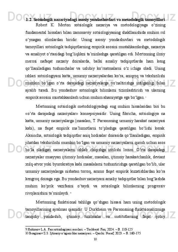 1.2. Sotsiologik nazariyadagi asosiy yondashuvlari va metodologik tamoyillari
Robert   K.   Merton   sotsiologik   nazariya   va   metodologiyaga   o ziningʻ
fundamental  hissalari  bilan zamonaviy sotsiologiyaning shakllanishida  muhim  rol
o ynagan   olimlardan   biridir.   Uning   asosiy   yondashuvlari   va   metodologik	
ʻ
tamoyillari sotsiologik tadqiqotlarning empirik asosini mustahkamlashga, nazariya
va amaliyot o rtasidagi bog liqlikni ta minlashga qaratilgan edi. Mertonning ilmiy	
ʻ ʻ ʼ
merosi   nafaqat   nazariy   doiralarda,   balki   amaliy   tadqiqotlarda   ham   keng
qo llaniladigan   tushunchalar   va   uslubiy   ko rsatmalarni   o z   ichiga   oladi.   Uning	
ʻ ʻ ʻ
ishlari  sotsiologiyani  katta, umumiy nazariyalardan ko ra, aniqroq va  tekshirilishi	
ʻ
mumkin   bo lgan   o rta   darajadagi   nazariyalarga   yo naltirishga   intilganligi   bilan	
ʻ ʻ ʻ
ajralib   turadi.   Bu   yondashuv   sotsiologik   bilimlarni   tizimlashtirish   va   ularning
empirik asosini mustahkamlash uchun muhim ahamiyatga ega bo lgan.	
ʻ   9
Mertonning   sotsiologik   metodologiyadagi   eng   muhim   hissalaridan   biri   bu
«o rta   darajadagi   nazariyalar»   konsepsiyasidir.   Uning   fikricha,   sotsiologiya   na	
ʻ
katta, umumiy nazariyalarga (masalan, T. Parsonsning umumiy harakat nazariyasi
kabi),   na   faqat   empirik   ma lumotlarni   to plashga   qaratilgan   bo lishi   kerak.	
ʼ ʻ ʻ
Aksincha, sotsiologik tadqiqotlar aniq hodisalar doirasida qo llaniladigan, empirik	
ʻ
jihatdan tekshirilishi mumkin bo lgan va umumiy nazariyalarni qurish uchun asos	
ʻ
bo la   oladigan   nazariyalarni   ishlab   chiqishga   intilishi   lozim.   O rta   darajadagi	
ʻ ʻ
nazariyalar muayyan ijtimoiy hodisalar, masalan, ijtimoiy harakatchanlik, deviant
xulq-atvor yoki byurokratiya kabi masalalarni tushuntirishga qaratilgan bo lib, ular	
ʻ
umumiy   nazariyalarga   nisbatan   torroq,   ammo   faqat   empirik   kuzatishlardan   ko ra	
ʻ
kengroq doiraga ega. Bu yondashuv nazariyani amaliy tadqiqotlar bilan bog lashda	
ʻ
muhim   ko prik   vazifasini   o taydi   va   sotsiologik   bilimlarning   progressiv	
ʻ ʻ
rivojlanishini ta minlaydi.	
ʼ   10
Mertonning   funktsional   tahlilga   qo shgan   hissasi   ham   uning   metodologik	
ʻ
tamoyillarining ajralmas qismidir. U Durkheim va Parsonsning funktsionalizmiga
tanqidiy   yondashib,   ijtimoiy   tuzilmalar   va   institutlarning   faqat   ijobiy
9  Hakimov L.A. Fan sotsiologiyasi asoslari. – Toshkent: Fan, 2024. – B. 110-125
10  Ibragimov Z.S. Ijtimoiy o zgarishlar nazariyasi. – Qarshi: Nasaf, 2023. – B. 160-175	
ʻ
10 