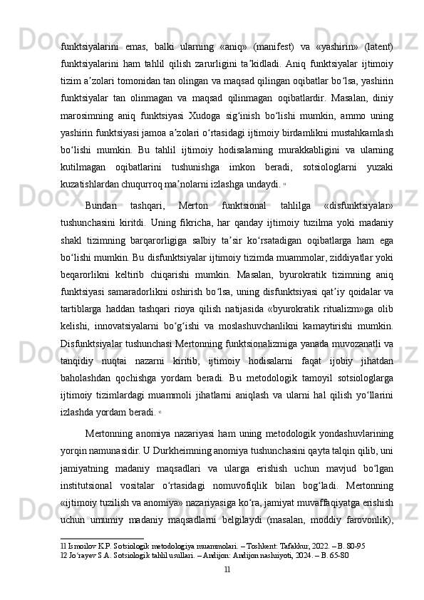 funktsiyalarini   emas,   balki   ularning   «aniq»   (manifest)   va   «yashirin»   (latent)
funktsiyalarini   ham   tahlil   qilish   zarurligini   ta kidladi.   Aniq   funktsiyalar   ijtimoiyʼ
tizim a zolari tomonidan tan olingan va maqsad qilingan oqibatlar bo lsa, yashirin	
ʼ ʻ
funktsiyalar   tan   olinmagan   va   maqsad   qilinmagan   oqibatlardir.   Masalan,   diniy
marosimning   aniq   funktsiyasi   Xudoga   sig inish   bo lishi   mumkin,   ammo   uning	
ʻ ʻ
yashirin funktsiyasi jamoa a zolari o rtasidagi ijtimoiy birdamlikni mustahkamlash	
ʼ ʻ
bo lishi   mumkin.   Bu   tahlil   ijtimoiy   hodisalarning   murakkabligini   va   ularning	
ʻ
kutilmagan   oqibatlarini   tushunishga   imkon   beradi,   sotsiologlarni   yuzaki
kuzatishlardan chuqurroq ma nolarni izlashga undaydi.	
ʼ   11
Bundan   tashqari,   Merton   funktsional   tahlilga   «disfunktsiyalar»
tushunchasini   kiritdi.   Uning   fikricha,   har   qanday   ijtimoiy   tuzilma   yoki   madaniy
shakl   tizimning   barqarorligiga   salbiy   ta sir   ko rsatadigan   oqibatlarga   ham   ega	
ʼ ʻ
bo lishi mumkin. Bu disfunktsiyalar ijtimoiy tizimda muammolar, ziddiyatlar yoki	
ʻ
beqarorlikni   keltirib   chiqarishi   mumkin.   Masalan,   byurokratik   tizimning   aniq
funktsiyasi  samaradorlikni oshirish bo lsa, uning disfunktsiyasi  qat iy qoidalar  va	
ʻ ʼ
tartiblarga   haddan   tashqari   rioya   qilish   natijasida   «byurokratik   ritualizm»ga   olib
kelishi,   innovatsiyalarni   bo g ishi   va   moslashuvchanlikni   kamaytirishi   mumkin.	
ʻ ʻ
Disfunktsiyalar tushunchasi Mertonning funktsionalizmiga yanada muvozanatli va
tanqidiy   nuqtai   nazarni   kiritib,   ijtimoiy   hodisalarni   faqat   ijobiy   jihatdan
baholashdan   qochishga   yordam   beradi.   Bu   metodologik   tamoyil   sotsiologlarga
ijtimoiy   tizimlardagi   muammoli   jihatlarni   aniqlash   va   ularni   hal   qilish   yo llarini	
ʻ
izlashda yordam beradi.   12
Mertonning   anomiya   nazariyasi   ham   uning   metodologik   yondashuvlarining
yorqin namunasidir. U Durkheimning anomiya tushunchasini qayta talqin qilib, uni
jamiyatning   madaniy   maqsadlari   va   ularga   erishish   uchun   mavjud   bo lgan
ʻ
institutsional   vositalar   o rtasidagi   nomuvofiqlik   bilan   bog ladi.   Mertonning	
ʻ ʻ
«ijtimoiy tuzilish va anomiya» nazariyasiga ko ra, jamiyat muvaffaqiyatga erishish	
ʻ
uchun   umumiy   madaniy   maqsadlarni   belgilaydi   (masalan,   moddiy   farovonlik),
11  Ismoilov K.P. Sotsiologik metodologiya muammolari. – Toshkent: Tafakkur, 2022. – B. 80-95
12  Jo rayev S.A. Sotsiologik tahlil usullari. – Andijon: Andijon nashriyoti, 2024. – B. 65-80	
ʻ
11 
