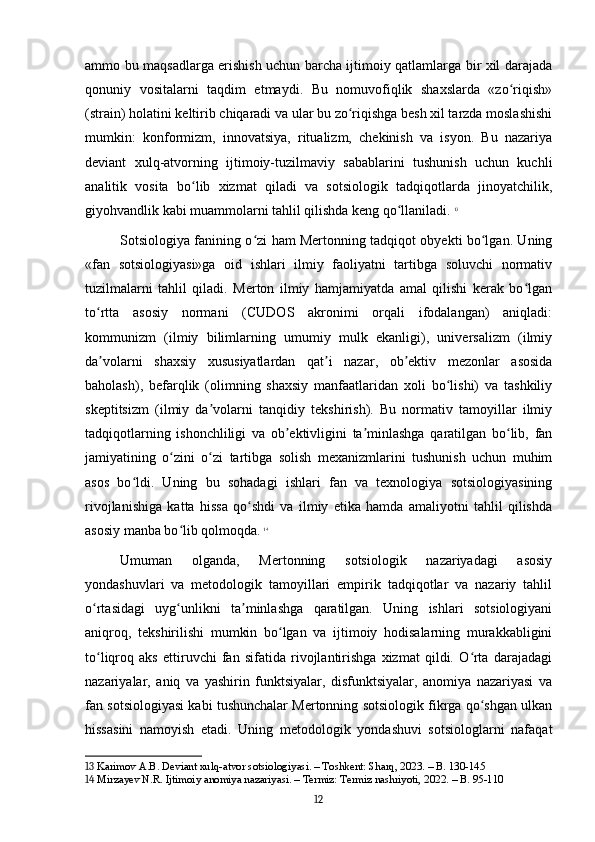 ammo bu maqsadlarga erishish uchun barcha ijtimoiy qatlamlarga bir xil darajada
qonuniy   vositalarni   taqdim   etmaydi.   Bu   nomuvofiqlik   shaxslarda   «zo riqish»ʻ
(strain) holatini keltirib chiqaradi va ular bu zo riqishga besh xil tarzda moslashishi	
ʻ
mumkin:   konformizm,   innovatsiya,   ritualizm,   chekinish   va   isyon.   Bu   nazariya
deviant   xulq-atvorning   ijtimoiy-tuzilmaviy   sabablarini   tushunish   uchun   kuchli
analitik   vosita   bo lib   xizmat   qiladi   va   sotsiologik   tadqiqotlarda   jinoyatchilik,	
ʻ
giyohvandlik kabi muammolarni tahlil qilishda keng qo llaniladi.	
ʻ   13
Sotsiologiya fanining o zi ham Mertonning tadqiqot obyekti bo lgan. Uning	
ʻ ʻ
«fan   sotsiologiyasi»ga   oid   ishlari   ilmiy   faoliyatni   tartibga   soluvchi   normativ
tuzilmalarni   tahlil   qiladi.   Merton   ilmiy   hamjamiyatda   amal   qilishi   kerak   bo lgan	
ʻ
to rtta   asosiy   normani   (CUDOS   akronimi   orqali   ifodalangan)   aniqladi:	
ʻ
kommunizm   (ilmiy   bilimlarning   umumiy   mulk   ekanligi),   universalizm   (ilmiy
da volarni   shaxsiy   xususiyatlardan   qat i   nazar,   ob ektiv   mezonlar   asosida
ʼ ʼ ʼ
baholash),   befarqlik   (olimning   shaxsiy   manfaatlaridan   xoli   bo lishi)   va   tashkiliy	
ʻ
skeptitsizm   (ilmiy   da volarni   tanqidiy   tekshirish).   Bu   normativ   tamoyillar   ilmiy	
ʼ
tadqiqotlarning   ishonchliligi   va   ob ektivligini   ta minlashga   qaratilgan   bo lib,   fan	
ʼ ʼ ʻ
jamiyatining   o zini   o zi   tartibga   solish   mexanizmlarini   tushunish   uchun   muhim	
ʻ ʻ
asos   bo ldi.   Uning   bu   sohadagi   ishlari   fan   va   texnologiya   sotsiologiyasining	
ʻ
rivojlanishiga   katta   hissa   qo shdi   va   ilmiy   etika   hamda   amaliyotni   tahlil   qilishda	
ʻ
asosiy manba bo lib qolmoqda.	
ʻ   14
Umuman   olganda,   Mertonning   sotsiologik   nazariyadagi   asosiy
yondashuvlari   va   metodologik   tamoyillari   empirik   tadqiqotlar   va   nazariy   tahlil
o rtasidagi   uyg unlikni   ta minlashga   qaratilgan.   Uning   ishlari   sotsiologiyani	
ʻ ʻ ʼ
aniqroq,   tekshirilishi   mumkin   bo lgan   va   ijtimoiy   hodisalarning   murakkabligini	
ʻ
to liqroq   aks   ettiruvchi   fan   sifatida   rivojlantirishga   xizmat   qildi.   O rta   darajadagi	
ʻ ʻ
nazariyalar,   aniq   va   yashirin   funktsiyalar,   disfunktsiyalar,   anomiya   nazariyasi   va
fan sotsiologiyasi kabi tushunchalar Mertonning sotsiologik fikrga qo shgan ulkan	
ʻ
hissasini   namoyish   etadi.   Uning   metodologik   yondashuvi   sotsiologlarni   nafaqat
13  Karimov A.B. Deviant xulq-atvor sotsiologiyasi. – Toshkent: Sharq, 2023. – B. 130-145
14  Mirzayev N.R. Ijtimoiy anomiya nazariyasi. – Termiz: Termiz nashriyoti, 2022. – B. 95-110
12 