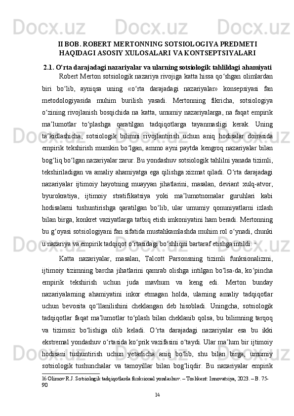 II BOB. ROBERT MERTONNING SOTSIOLOGIYA PREDMETI
HAQIDAGI ASOSIY XULOSALARI VA KONTSEPTSIYALARI
2.1. O’rta darajadagi nazariyalar va ularning sotsiologik tahlildagi ahamiyati
Robert Merton sotsiologik nazariya rivojiga katta hissa qo shgan olimlardanʻ
biri   bo lib,   ayniqsa   uning   «o rta   darajadagi   nazariyalar»   konsepsiyasi   fan	
ʻ ʻ
metodologiyasida   muhim   burilish   yasadi.   Mertonning   fikricha,   sotsiologiya
o zining   rivojlanish   bosqichida   na   katta,   umumiy   nazariyalarga,   na   faqat   empirik	
ʻ
ma lumotlar   to plashga   qaratilgan   tadqiqotlarga   tayanmasligi   kerak.   Uning	
ʼ ʻ
ta kidlashicha,   sotsiologik   bilimni   rivojlantirish   uchun   aniq   hodisalar   doirasida
ʼ
empirik tekshirish  mumkin bo lgan, ammo ayni  paytda  kengroq nazariyalar  bilan	
ʻ
bog liq bo lgan nazariyalar zarur. Bu yondashuv sotsiologik tahlilni yanada tizimli,	
ʻ ʻ
tekshiriladigan va amaliy ahamiyatga ega qilishga xizmat  qiladi. O rta darajadagi	
ʻ
nazariyalar   ijtimoiy   hayotning   muayyan   jihatlarini,   masalan,   deviant   xulq-atvor,
byurokratiya,   ijtimoiy   stratifikatsiya   yoki   ma lumotnomalar   guruhlari   kabi	
ʼ
hodisalarni   tushuntirishga   qaratilgan   bo lib,   ular   umumiy   qonuniyatlarni   izlash	
ʻ
bilan birga, konkret vaziyatlarga tatbiq etish imkoniyatini ham beradi. Mertonning
bu g oyasi sotsiologiyani fan sifatida mustahkamlashda muhim rol o ynadi, chunki	
ʻ ʻ
u nazariya va empirik tadqiqot o rtasidagi bo shliqni bartaraf etishga intildi.	
ʻ ʻ   16
Katta   nazariyalar,   masalan,   Talcott   Parsonsning   tizimli   funksionalizmi,
ijtimoiy   tizimning   barcha   jihatlarini   qamrab   olishga   intilgan   bo lsa-da,   ko pincha	
ʻ ʻ
empirik   tekshirish   uchun   juda   mavhum   va   keng   edi.   Merton   bunday
nazariyalarning   ahamiyatini   inkor   etmagan   holda,   ularning   amaliy   tadqiqotlar
uchun   bevosita   qo llanilishini   cheklangan   deb   hisobladi.   Uningcha,   sotsiologik	
ʻ
tadqiqotlar  faqat  ma lumotlar  to plash  bilan  cheklanib   qolsa,  bu  bilimning  tarqoq
ʼ ʻ
va   tizimsiz   bo lishiga   olib   keladi.   O rta   darajadagi   nazariyalar   esa   bu   ikki	
ʻ ʻ
ekstremal yondashuv o rtasida ko prik vazifasini o taydi. Ular ma lum bir ijtimoiy	
ʻ ʻ ʻ ʼ
hodisani   tushuntirish   uchun   yetarlicha   aniq   bo lib,   shu   bilan   birga,   umumiy	
ʻ
sotsiologik   tushunchalar   va   tamoyillar   bilan   bog liqdir.   Bu   nazariyalar   empirik
ʻ
16  Olimov R.J. Sotsiologik tadqiqotlarda funksional yondashuv. – Toshkent: Innovatsiya, 2023. – B. 75-
90
14 