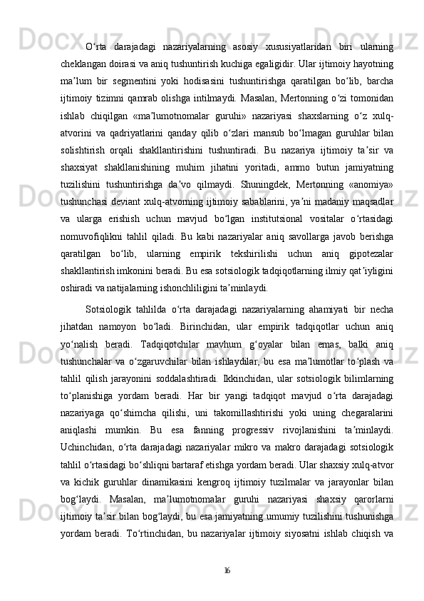O rta   darajadagi   nazariyalarning   asosiy   xususiyatlaridan   biri   ularningʻ
cheklangan doirasi va aniq tushuntirish kuchiga egaligidir. Ular ijtimoiy hayotning
ma lum   bir   segmentini   yoki   hodisasini   tushuntirishga   qaratilgan   bo lib,   barcha	
ʼ ʻ
ijtimoiy   tizimni   qamrab   olishga   intilmaydi.   Masalan,   Mertonning   o zi   tomonidan	
ʻ
ishlab   chiqilgan   «ma lumotnomalar   guruhi»   nazariyasi   shaxslarning   o z   xulq-	
ʼ ʻ
atvorini   va   qadriyatlarini   qanday   qilib   o zlari   mansub   bo lmagan   guruhlar   bilan	
ʻ ʻ
solishtirish   orqali   shakllantirishini   tushuntiradi.   Bu   nazariya   ijtimoiy   ta sir   va	
ʼ
shaxsiyat   shakllanishining   muhim   jihatini   yoritadi,   ammo   butun   jamiyatning
tuzilishini   tushuntirishga   da vo   qilmaydi.   Shuningdek,   Mertonning   «anomiya»	
ʼ
tushunchasi  deviant  xulq-atvorning ijtimoiy sabablarini, ya ni madaniy maqsadlar	
ʼ
va   ularga   erishish   uchun   mavjud   bo lgan   institutsional   vositalar   o rtasidagi	
ʻ ʻ
nomuvofiqlikni   tahlil   qiladi.   Bu   kabi   nazariyalar   aniq   savollarga   javob   berishga
qaratilgan   bo lib,   ularning   empirik   tekshirilishi   uchun   aniq   gipotezalar	
ʻ
shakllantirish imkonini beradi. Bu esa sotsiologik tadqiqotlarning ilmiy qat iyligini	
ʼ
oshiradi va natijalarning ishonchliligini ta minlaydi.	
ʼ
Sotsiologik   tahlilda   o rta   darajadagi   nazariyalarning   ahamiyati   bir   necha	
ʻ
jihatdan   namoyon   bo ladi.   Birinchidan,   ular   empirik   tadqiqotlar   uchun   aniq	
ʻ
yo nalish   beradi.   Tadqiqotchilar   mavhum   g oyalar   bilan   emas,   balki   aniq	
ʻ ʻ
tushunchalar   va   o zgaruvchilar   bilan   ishlaydilar,   bu   esa   ma lumotlar   to plash   va	
ʻ ʼ ʻ
tahlil   qilish   jarayonini   soddalashtiradi.   Ikkinchidan,   ular   sotsiologik   bilimlarning
to planishiga   yordam   beradi.   Har   bir   yangi   tadqiqot   mavjud   o rta   darajadagi	
ʻ ʻ
nazariyaga   qo shimcha   qilishi,   uni   takomillashtirishi   yoki   uning   chegaralarini	
ʻ
aniqlashi   mumkin.   Bu   esa   fanning   progressiv   rivojlanishini   ta minlaydi.	
ʼ
Uchinchidan,   o rta   darajadagi   nazariyalar   mikro   va   makro   darajadagi   sotsiologik	
ʻ
tahlil o rtasidagi bo shliqni bartaraf etishga yordam beradi. Ular shaxsiy xulq-atvor	
ʻ ʻ
va   kichik   guruhlar   dinamikasini   kengroq   ijtimoiy   tuzilmalar   va   jarayonlar   bilan
bog laydi.   Masalan,   ma lumotnomalar   guruhi   nazariyasi   shaxsiy   qarorlarni	
ʻ ʼ
ijtimoiy ta sir bilan bog laydi, bu esa jamiyatning umumiy tuzilishini tushunishga	
ʼ ʻ
yordam   beradi.   To rtinchidan,   bu   nazariyalar   ijtimoiy   siyosatni   ishlab   chiqish   va	
ʻ
16 