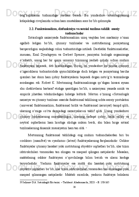 bog liqliklarini   tushunishga   yordam   beradi.   Bu   yondashuv   sotsiologiyaningʻ
kelajakdagi rivojlanishi uchun ham mustahkam asos bo lib qolmoqda.	
ʻ
2.2. Funktsionalizm, disfunktsiya va sotsial tuzilma tahlili: asosiy
tushunchalar
Sotsiologik   nazariyada   funktsionalizm   uzoq   vaqtdan   beri   markaziy   o rinni	
ʻ
egallab   kelgan   bo lib,   ijtimoiy   tuzilmalar   va   institutlarning   jamiyatning	
ʻ
barqarorligini saqlashdagi rolini tushuntirishga intiladi. Dastlabki funktsionalistlar,
xususan,   Emil   Dyurkgeym   va   Gerbert   Spenser,   jamiyatni   biologik   organizmga
o xshatib,   uning   har   bir   qismi   umumiy   tizimning   yashab   qolishi   uchun   muhim	
ʻ
funktsiyani   bajaradi,   deb   hisoblashgan.   Biroq,   bu   yondashuv   ko pincha   ijtimoiy	
ʻ
o zgarishlarni   tushuntirishda   qiyinchiliklarga   duch   kelgan   va   jamiyatning   barcha	
ʻ
qismlari   har   doim   ham   ijobiy   funktsiyalarni   bajaradi   degan   noto g ri   taxminlarga	
ʻ ʻ
asoslangan   edi.   Robert   K.   Mertonning   funktsionalizmga   qo shgan   hissasi   aynan	
ʻ
shu   cheklovlarni   bartaraf   etishga   qaratilgan   bo lib,   u   nazariyani   yanada   nozik   va	
ʻ
empirik   jihatdan   tekshiriladigan   holatga   keltirdi.   Merton   o zining   «Sotsiologik	
ʻ
nazariya va ijtimoiy tuzilma» asarida funktsional tahlilning uchta asosiy postulatini
(universal funktsionalizm, funktsional birlik va funktsional zaruriyat) tanqid qilib,
ularning   o rniga   «o rta   darajadagi   nazariyalar»ni   taklif   qildi.   Uning   yondashuvi	
ʻ ʻ
ijtimoiy   hodisalarning   murakkabligini,   ularning   nafaqat   ijobiy,   balki   salbiy   va
neytral   oqibatlarini   ham   hisobga   olishga   imkon   berdi,   shu   bilan   birga   sotsial
tuzilmalarning dinamik xususiyatini ham tan oldi.   19
Mertonning   funktsional   tahlilidagi   eng   muhim   tushunchalardan   biri   bu
«oshkor» (manifest) va «yashirin» (latent) funktsiyalarning farqlanishidir. Oshkor
funktsiyalar ijtimoiy harakat yoki institutning obyektiv oqibatlari bo lib, ular tizim	
ʻ
ishtirokchilari   tomonidan   tan   olingan   va   maqsad   qilingan   natijalardir.   Masalan,
maktabning   oshkor   funktsiyasi   o quvchilarga   bilim   berish   va   ularni   kasbga	
ʻ
tayyorlashdir.   Yashirin   funktsiyalar   esa   xuddi   shu   harakat   yoki   institutning
obyektiv oqibatlari bo lib, ular tizim ishtirokchilari tomonidan tan olinmagan yoki	
ʻ
maqsad   qilinmagan   natijalardir.   Maktab   misolida,   yashirin   funktsiya   bolalarni
19  Salimov D.A. Sotsiologik fikr tarixi. – Toshkent: Akademnashr, 2023. – B. 150-165
18 