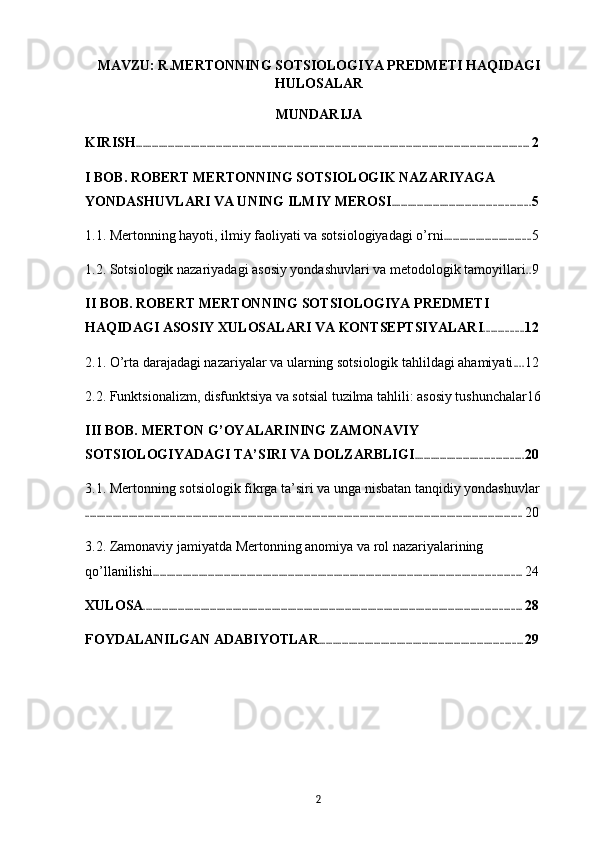 MAVZU: R.MERTONNING SOTSIOLOGIYA PREDMETI HAQIDAGI
HULOSALAR
MUNDARIJA
KIRISH ............................................................................................................................................................................ 2
I BOB. ROBERT MERTONNING SOTSIOLOGIK NAZARIYAGA 
YONDASHUVLARI VA UNING ILMIY MEROSI ............................................................ 5
1.1. Mertonning hayoti, ilmiy faoliyati va sotsiologiyadagi o’rni ...................................... 5
1.2. Sotsiologik nazariyadagi asosiy yondashuvlari va metodologik tamoyillari . . 9
II BOB. ROBERT MERTONNING SOTSIOLOGIYA PREDMETI 
HAQIDAGI ASOSIY XULOSALARI VA KONTSEPTSIYALARI ................. 12
2.1. O’rta darajadagi nazariyalar va ularning sotsiologik tahlildagi ahamiyati . . . . 12
2.2. Funktsionalizm, disfunktsiya va sotsial tuzilma tahlili: asosiy tushunchalar 16
III BOB. MERTON G’OYALARINING ZAMONAVIY 
SOTSIOLOGIYADAGI TA’SIRI VA DOLZARBLIGI ............................................... 20
3.1. Mertonning sotsiologik fikrga ta’siri va unga nisbatan tanqidiy yondashuvlar
............................................................................................................................................................................................... 20
3.2. Zamonaviy jamiyatda Mertonning anomiya va rol nazariyalarining 
qo’llanilishi ................................................................................................................................................................. 24
XULOSA ..................................................................................................................................................................... 28
FOYDALANILGAN ADABIYOTLAR ......................................................................................... 29
2 