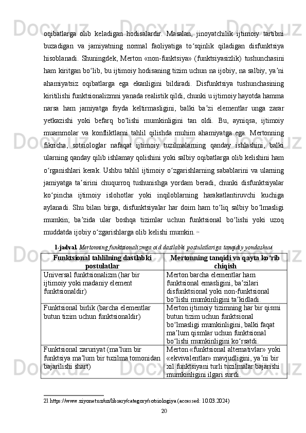 oqibatlarga   olib   keladigan   hodisalardir.   Masalan,   jinoyatchilik   ijtimoiy   tartibni
buzadigan   va   jamiyatning   normal   faoliyatiga   to sqinlik   qiladigan   disfunktsiyaʻ
hisoblanadi.   Shuningdek,   Merton   «non-funktsiya»   (funktsiyasizlik)   tushunchasini
ham kiritgan bo lib, bu ijtimoiy hodisaning tizim uchun na ijobiy, na salbiy, ya ni	
ʻ ʼ
ahamiyatsiz   oqibatlarga   ega   ekanligini   bildiradi.   Disfunktsiya   tushunchasining
kiritilishi funktsionalizmni yanada realistik qildi, chunki u ijtimoiy hayotda hamma
narsa   ham   jamiyatga   foyda   keltirmasligini,   balki   ba zi   elementlar   unga   zarar	
ʼ
yetkazishi   yoki   befarq   bo lishi   mumkinligini   tan   oldi.   Bu,   ayniqsa,   ijtimoiy	
ʻ
muammolar   va   konfliktlarni   tahlil   qilishda   muhim   ahamiyatga   ega.   Mertonning
fikricha,   sotsiologlar   nafaqat   ijtimoiy   tuzilmalarning   qanday   ishlashini,   balki
ularning qanday qilib ishlamay qolishini yoki salbiy oqibatlarga olib kelishini ham
o rganishlari  kerak. Ushbu tahlil ijtimoiy o zgarishlarning sabablarini  va ularning	
ʻ ʻ
jamiyatga   ta sirini   chuqurroq   tushunishga   yordam   beradi,   chunki   disfunktsiyalar	
ʼ
ko pincha   ijtimoiy   islohotlar   yoki   inqiloblarning   harakatlantiruvchi   kuchiga	
ʻ
aylanadi.   Shu   bilan   birga,   disfunktsiyalar   har   doim   ham   to liq   salbiy   bo lmasligi	
ʻ ʻ
mumkin;   ba zida   ular   boshqa   tizimlar   uchun   funktsional   bo lishi   yoki   uzoq	
ʼ ʻ
muddatda ijobiy o zgarishlarga olib kelishi mumkin.	
ʻ   21
1-jadval.   Mertonning funktsionalizmga oid dastlabki postulatlariga tanqidiy yondashuvi
Funktsional tahlilning dastlabki
postulatlar Mertonning tanqidi va qayta ko rib	
ʻ
chiqish
Universal funktsionalizm (har bir 
ijtimoiy yoki madaniy element 
funktsionaldir) Merton barcha elementlar ham 
funktsional emasligini, ba zilari 	
ʼ
disfunktsional yoki non-funktsional 
bo lishi mumkinligini ta kidladi.	
ʻ ʼ
Funktsional birlik (barcha elementlar 
butun tizim uchun funktsionaldir) Merton ijtimoiy tizimning har bir qismi 
butun tizim uchun funktsional 
bo lmasligi mumkinligini, balki faqat 
ʻ
ma lum qismlar uchun funktsional 
ʼ
bo lishi mumkinligini ko rsatdi.
ʻ ʻ
Funktsional zaruriyat (ma lum bir 	
ʼ
funktsiya ma lum bir tuzilma tomonidan	
ʼ
bajarilishi shart) Merton «funktsional alternativlar» yoki 
«ekvivalentlar» mavjudligini, ya ni bir 	ʼ
xil funktsiyani turli tuzilmalar bajarishi 
mumkinligini ilgari surdi.
21  https://www.ziyonet.uz/uz/library/category/sotsiologiya (accessed: 10.03.2024)
20 