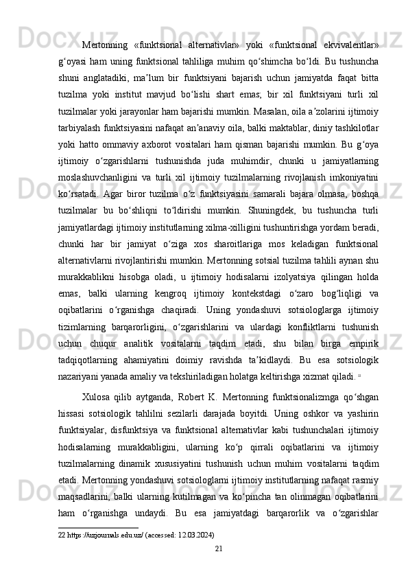 Mertonning   «funktsional   alternativlar»   yoki   «funktsional   ekvivalentlar»
g oyasi   ham   uning   funktsional   tahliliga   muhim   qo shimcha   bo ldi.   Bu   tushunchaʻ ʻ ʻ
shuni   anglatadiki,   ma lum   bir   funktsiyani   bajarish   uchun   jamiyatda   faqat   bitta	
ʼ
tuzilma   yoki   institut   mavjud   bo lishi   shart   emas;   bir   xil   funktsiyani   turli   xil	
ʻ
tuzilmalar yoki jarayonlar ham bajarishi mumkin. Masalan, oila a zolarini ijtimoiy	
ʼ
tarbiyalash funktsiyasini nafaqat an anaviy oila, balki maktablar, diniy tashkilotlar	
ʼ
yoki   hatto   ommaviy   axborot   vositalari   ham   qisman   bajarishi   mumkin.   Bu   g oya	
ʻ
ijtimoiy   o zgarishlarni   tushunishda   juda   muhimdir,   chunki   u   jamiyatlarning	
ʻ
moslashuvchanligini   va   turli   xil   ijtimoiy   tuzilmalarning   rivojlanish   imkoniyatini
ko rsatadi.   Agar   biror   tuzilma   o z   funktsiyasini   samarali   bajara   olmasa,   boshqa	
ʻ ʻ
tuzilmalar   bu   bo shliqni   to ldirishi   mumkin.   Shuningdek,   bu   tushuncha   turli	
ʻ ʻ
jamiyatlardagi ijtimoiy institutlarning xilma-xilligini tushuntirishga yordam beradi,
chunki   har   bir   jamiyat   o ziga   xos   sharoitlariga   mos   keladigan   funktsional	
ʻ
alternativlarni rivojlantirishi mumkin. Mertonning sotsial tuzilma tahlili aynan shu
murakkablikni   hisobga   oladi,   u   ijtimoiy   hodisalarni   izolyatsiya   qilingan   holda
emas,   balki   ularning   kengroq   ijtimoiy   kontekstdagi   o zaro   bog liqligi   va	
ʻ ʻ
oqibatlarini   o rganishga   chaqiradi.   Uning   yondashuvi   sotsiologlarga   ijtimoiy	
ʻ
tizimlarning   barqarorligini,   o zgarishlarini   va   ulardagi   konfliktlarni   tushunish	
ʻ
uchun   chuqur   analitik   vositalarni   taqdim   etadi,   shu   bilan   birga   empirik
tadqiqotlarning   ahamiyatini   doimiy   ravishda   ta kidlaydi.   Bu   esa   sotsiologik	
ʼ
nazariyani yanada amaliy va tekshiriladigan holatga keltirishga xizmat qiladi.   22
Xulosa   qilib   aytganda,   Robert   K.   Mertonning   funktsionalizmga   qo shgan	
ʻ
hissasi   sotsiologik   tahlilni   sezilarli   darajada   boyitdi.   Uning   oshkor   va   yashirin
funktsiyalar,   disfunktsiya   va   funktsional   alternativlar   kabi   tushunchalari   ijtimoiy
hodisalarning   murakkabligini,   ularning   ko p   qirrali   oqibatlarini   va   ijtimoiy	
ʻ
tuzilmalarning   dinamik   xususiyatini   tushunish   uchun   muhim   vositalarni   taqdim
etadi. Mertonning yondashuvi sotsiologlarni ijtimoiy institutlarning nafaqat rasmiy
maqsadlarini,   balki   ularning   kutilmagan   va   ko pincha   tan   olinmagan   oqibatlarini	
ʻ
ham   o rganishga   undaydi.   Bu   esa   jamiyatdagi   barqarorlik   va   o zgarishlar	
ʻ ʻ
22  https://uzjournals.edu.uz/ (accessed: 12.03.2024)
21 