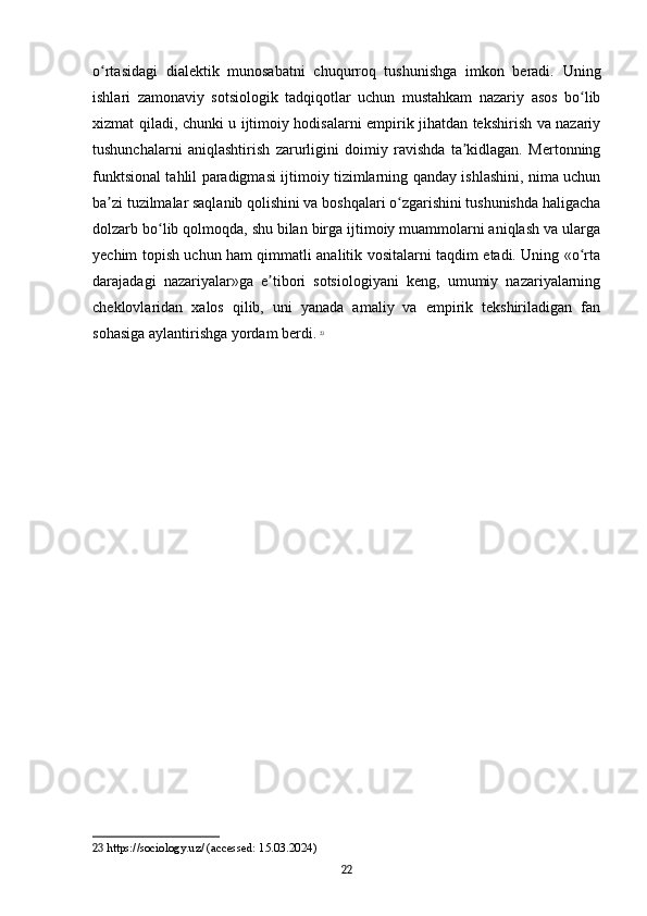 o rtasidagi   dialektik   munosabatni   chuqurroq   tushunishga   imkon   beradi.   Uningʻ
ishlari   zamonaviy   sotsiologik   tadqiqotlar   uchun   mustahkam   nazariy   asos   bo lib	
ʻ
xizmat qiladi, chunki u ijtimoiy hodisalarni empirik jihatdan tekshirish va nazariy
tushunchalarni   aniqlashtirish   zarurligini   doimiy   ravishda   ta kidlagan.   Mertonning	
ʼ
funktsional tahlil paradigmasi ijtimoiy tizimlarning qanday ishlashini, nima uchun
ba zi tuzilmalar saqlanib qolishini va boshqalari o zgarishini tushunishda haligacha	
ʼ ʻ
dolzarb bo lib qolmoqda, shu bilan birga ijtimoiy muammolarni aniqlash va ularga	
ʻ
yechim topish uchun ham qimmatli analitik vositalarni taqdim etadi. Uning «o rta	
ʻ
darajadagi   nazariyalar»ga   e tibori   sotsiologiyani   keng,   umumiy   nazariyalarning	
ʼ
cheklovlaridan   xalos   qilib,   uni   yanada   amaliy   va   empirik   tekshiriladigan   fan
sohasiga aylantirishga yordam berdi.   23
23  https://sociology.uz/ (accessed: 15.03.2024)
22 