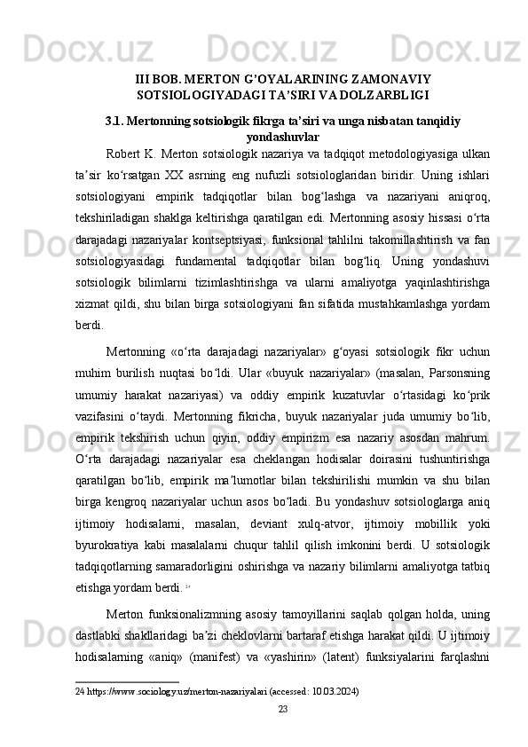 III BOB. MERTON G’OYALARINING ZAMONAVIY
SOTSIOLOGIYADAGI TA’SIRI VA DOLZARBLIGI
3.1. Mertonning sotsiologik fikrga ta’siri va unga nisbatan tanqidiy
yondashuvlar
Robert   K.   Merton   sotsiologik   nazariya   va   tadqiqot   metodologiyasiga   ulkan
ta sir   ko rsatgan   XX   asrning   eng   nufuzli   sotsiologlaridan   biridir.   Uning   ishlariʼ ʻ
sotsiologiyani   empirik   tadqiqotlar   bilan   bog lashga   va   nazariyani   aniqroq,	
ʻ
tekshiriladigan   shaklga   keltirishga   qaratilgan   edi.   Mertonning   asosiy   hissasi   o rta	
ʻ
darajadagi   nazariyalar   kontseptsiyasi,   funksional   tahlilni   takomillashtirish   va   fan
sotsiologiyasidagi   fundamental   tadqiqotlar   bilan   bog liq.   Uning   yondashuvi	
ʻ
sotsiologik   bilimlarni   tizimlashtirishga   va   ularni   amaliyotga   yaqinlashtirishga
xizmat qildi, shu bilan birga sotsiologiyani  fan sifatida mustahkamlashga  yordam
berdi.
Mertonning   «o rta   darajadagi   nazariyalar»   g oyasi   sotsiologik   fikr   uchun	
ʻ ʻ
muhim   burilish   nuqtasi   bo ldi.   Ular   «buyuk   nazariyalar»   (masalan,   Parsonsning	
ʻ
umumiy   harakat   nazariyasi)   va   oddiy   empirik   kuzatuvlar   o rtasidagi   ko prik	
ʻ ʻ
vazifasini   o taydi.   Mertonning   fikricha,   buyuk   nazariyalar   juda   umumiy   bo lib,	
ʻ ʻ
empirik   tekshirish   uchun   qiyin,   oddiy   empirizm   esa   nazariy   asosdan   mahrum.
O rta   darajadagi   nazariyalar   esa   cheklangan   hodisalar   doirasini   tushuntirishga	
ʻ
qaratilgan   bo lib,   empirik   ma lumotlar   bilan   tekshirilishi   mumkin   va   shu   bilan	
ʻ ʼ
birga   kengroq   nazariyalar   uchun   asos   bo ladi.   Bu   yondashuv   sotsiologlarga   aniq	
ʻ
ijtimoiy   hodisalarni,   masalan,   deviant   xulq-atvor,   ijtimoiy   mobillik   yoki
byurokratiya   kabi   masalalarni   chuqur   tahlil   qilish   imkonini   berdi.   U   sotsiologik
tadqiqotlarning samaradorligini oshirishga va nazariy bilimlarni amaliyotga tatbiq
etishga yordam berdi.   24
Merton   funksionalizmning   asosiy   tamoyillarini   saqlab   qolgan   holda,   uning
dastlabki shakllaridagi ba zi cheklovlarni bartaraf etishga harakat qildi. U ijtimoiy	
ʼ
hodisalarning   «aniq»   (manifest)   va   «yashirin»   (latent)   funksiyalarini   farqlashni
24  https://www.sociology.uz/merton-nazariyalari (accessed: 10.03.2024)
23 