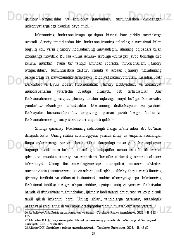 ijtimoiy   o zgarishlar   va   inqilobiy   jarayonlarni   tushuntirishda   cheklanganʻ
imkoniyatlarga ega ekanligi qayd etildi.   26
Mertonning   funksionalizmga   qo shgan   hissasi   ham   jiddiy   tanqidlarga	
ʻ
uchradi.   Asosiy   tanqidlardan   biri   funksionalizmning   teleologik   xususiyati   bilan
bog liq   edi,   ya ni   ijtimoiy   hodisalarning   mavjudligini   ularning   oqibatlari   bilan	
ʻ ʼ
izohlashga moyillik. Bu esa «nima uchun» savoliga «nimaga» javob berishga olib
kelishi   mumkin.   Yana   bir   tanqid   shundan   iboratki,   funksionalizm   ijtimoiy
o zgarishlarni   tushuntirishda   zaifdir,   chunki   u   asosan   ijtimoiy   tizimlarning	
ʻ
barqarorligi   va   muvozanatini   ta kidlaydi.   Ziddiyat   nazariyotchilari,   masalan,   Ralf	
ʼ
Darendorf   va   Lyuis   Kozer,   funksionalizm   ijtimoiy   ziddiyatlarni   va   hokimiyat
munosabatlarini   yetarlicha   hisobga   olmaydi,   deb   ta kidladilar.   Ular	
ʼ
funksionalizmning   mavjud   ijtimoiy   tartibni   oqlashga   moyil   bo lgan   konservativ
ʻ
yondashuv   ekanligini   ta kidladilar.   Mertonning   disfunksiyalar   va   yashirin	
ʼ
funksiyalar   tushunchalari   bu   tanqidlarga   qisman   javob   bergan   bo lsa-da,	
ʻ
funksionalizmning asosiy cheklovlari saqlanib qoldi.   27
Shunga   qaramay,   Mertonning   sotsiologik   fikrga   ta siri   inkor   etib   bo lmas	
ʼ ʻ
darajada   katta.   Uning   ishlari   sotsiologiyani   yanada   ilmiy   va   empirik   asoslangan
fanga   aylantirishga   yordam   berdi.   O rta   darajadagi   nazariyalar   kontseptsiyasi	
ʻ
bugungi   kunda   ham   ko plab   sotsiologik   tadqiqotlar   uchun   asos   bo lib   xizmat	
ʻ ʻ
qilmoqda, chunki  u nazariya va empirik ma lumotlar  o rtasidagi  samarali  aloqani	
ʼ ʻ
ta minlaydi.   Uning   fan   sotsiologiyasidagi   tadqiqotlari,   xususan,   «Merton	
ʼ
normativlari» (kommunizm, universalizm, befarqlik, tashkiliy skeptitsizm) fanning
ijtimoiy   tuzilishi   va   etikasini   tushunishda   muhim   ahamiyatga   ega.   Mertonning
funksional   tahlilga   kiritgan   o zgartirishlari,   ayniqsa,   aniq   va   yashirin   funksiyalar	
ʻ
hamda disfunksiyalar tushunchalari, ijtimoiy hodisalarni chuqurroq va ko p qirrali	
ʻ
tahlil   qilish   imkonini   berdi.   Uning   ishlari,   tanqidlarga   qaramay,   sotsiologik
nazariyani rivojlantirish va empirik tadqiqotlar uchun mustahkam asos yaratdi.   28
26  Abdullayev A.A. Sotsiologiya nazariyasi va tarixi. – Toshkent: Fan va texnologiya, 2023. – B. 112-
135
27  Ahmedov B.I. Ijtimoiy nazariyalar: Klassik va zamonaviy yondashuvlar. – Samarqand: Samarqand 
nashriyoti, 2024. – B. 88-105
28  Alimov D.X. Sotsiologik tadqiqot metodologiyasi. – Toshkent: Universitet, 2023. – B. 45-60
25 