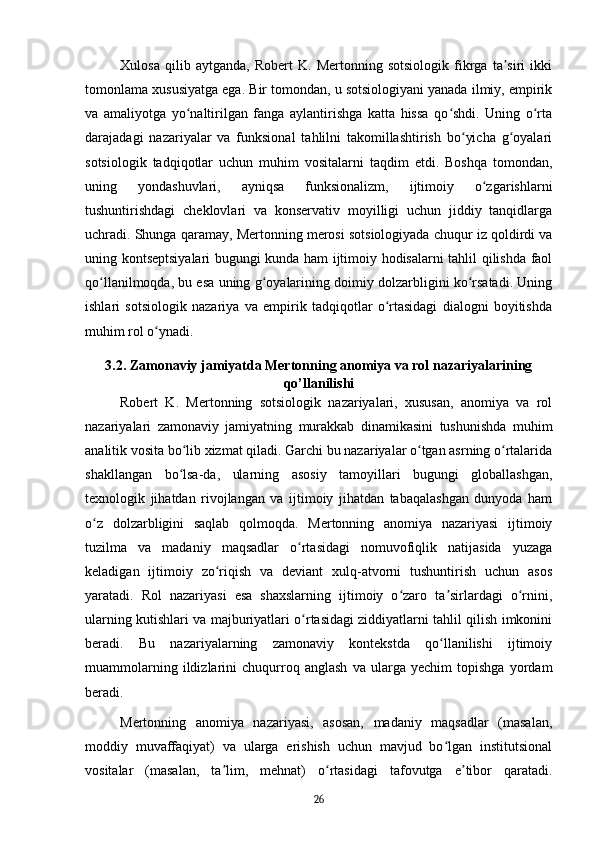 Xulosa   qilib   aytganda,   Robert   K.   Mertonning   sotsiologik   fikrga   ta siri   ikkiʼ
tomonlama xususiyatga ega. Bir tomondan, u sotsiologiyani yanada ilmiy, empirik
va   amaliyotga   yo naltirilgan   fanga   aylantirishga   katta   hissa   qo shdi.   Uning   o rta	
ʻ ʻ ʻ
darajadagi   nazariyalar   va   funksional   tahlilni   takomillashtirish   bo yicha   g oyalari	
ʻ ʻ
sotsiologik   tadqiqotlar   uchun   muhim   vositalarni   taqdim   etdi.   Boshqa   tomondan,
uning   yondashuvlari,   ayniqsa   funksionalizm,   ijtimoiy   o zgarishlarni	
ʻ
tushuntirishdagi   cheklovlari   va   konservativ   moyilligi   uchun   jiddiy   tanqidlarga
uchradi. Shunga qaramay, Mertonning merosi sotsiologiyada chuqur iz qoldirdi va
uning kontseptsiyalari bugungi kunda ham ijtimoiy hodisalarni tahlil qilishda faol
qo llanilmoqda, bu esa uning g oyalarining doimiy dolzarbligini ko rsatadi. Uning	
ʻ ʻ ʻ
ishlari   sotsiologik   nazariya   va   empirik   tadqiqotlar   o rtasidagi   dialogni   boyitishda	
ʻ
muhim rol o ynadi.	
ʻ
3.2. Zamonaviy jamiyatda Mertonning anomiya va rol nazariyalarining
qo’llanilishi
Robert   K.   Mertonning   sotsiologik   nazariyalari,   xususan,   anomiya   va   rol
nazariyalari   zamonaviy   jamiyatning   murakkab   dinamikasini   tushunishda   muhim
analitik vosita bo lib xizmat qiladi. Garchi bu nazariyalar o tgan asrning o rtalarida	
ʻ ʻ ʻ
shakllangan   bo lsa-da,   ularning   asosiy   tamoyillari   bugungi   globallashgan,
ʻ
texnologik   jihatdan   rivojlangan   va   ijtimoiy   jihatdan   tabaqalashgan   dunyoda   ham
o z   dolzarbligini   saqlab   qolmoqda.   Mertonning   anomiya   nazariyasi   ijtimoiy	
ʻ
tuzilma   va   madaniy   maqsadlar   o rtasidagi   nomuvofiqlik   natijasida   yuzaga	
ʻ
keladigan   ijtimoiy   zo riqish   va   deviant   xulq-atvorni   tushuntirish   uchun   asos	
ʻ
yaratadi.   Rol   nazariyasi   esa   shaxslarning   ijtimoiy   o zaro   ta sirlardagi   o rnini,	
ʻ ʼ ʻ
ularning kutishlari va majburiyatlari o rtasidagi ziddiyatlarni tahlil qilish imkonini	
ʻ
beradi.   Bu   nazariyalarning   zamonaviy   kontekstda   qo llanilishi   ijtimoiy	
ʻ
muammolarning   ildizlarini   chuqurroq   anglash   va   ularga   yechim   topishga   yordam
beradi.
Mertonning   anomiya   nazariyasi,   asosan,   madaniy   maqsadlar   (masalan,
moddiy   muvaffaqiyat)   va   ularga   erishish   uchun   mavjud   bo lgan   institutsional
ʻ
vositalar   (masalan,   ta lim,   mehnat)   o rtasidagi   tafovutga   e tibor   qaratadi.	
ʼ ʻ ʼ
26 