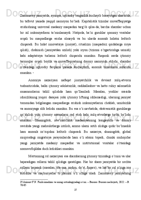 Zamonaviy jamiyatda, ayniqsa, iqtisodiy tengsizlik kuchayib borayotgan sharoitda,
bu   tafovut   yanada   yaqqol   namoyon   bo ladi.   Kapitalistik   tizimlar   muvaffaqiyatgaʻ
erishishning   universal   madaniy maqsadini  targ ib  qilsa-da,  barcha  shaxslar   uchun	
ʻ
bir   xil   imkoniyatlarni   ta minlamaydi.   Natijada,   ba zi   guruhlar   qonuniy   vositalar	
ʼ ʼ
orqali   bu   maqsadlarga   erisha   olmaydi   va   bu   ularda   anomik   holatni   keltirib
chiqaradi.   Bu   holat   innovatsiya   (jinoyat),   ritualizm   (maqsadsiz   qoidalarga   rioya
qilish),   chekinish   (jamiyatdan   uzilish)   yoki   isyon   (tizimni   o zgartirishga   urinish)	
ʻ
kabi   adaptatsiya   turlarini   keltirib   chiqarishi   mumkin.   Raqamli   asrda   ijtimoiy
tarmoqlar   orqali   boylik   va   muvaffaqiyatning   doimiy   namoyish   etilishi,   shaxslar
o rtasidagi   iqtisodiy   farqlarni   yanada   kuchaytirib,   anomik   bosimlarni   oshirishi	
ʻ
mumkin.   29
Anomiya   nazariyasi   nafaqat   jinoyatchilik   va   deviant   xulq-atvorni
tushuntirishda,  balki  ijtimoiy adolatsizlik,  radikallashuv  va  hatto ruhiy salomatlik
muammolarini   tahlil   qilishda   ham   qo llaniladi.   Masalan,   yoshlar   orasida	
ʻ
ishsizlikning   yuqori   darajasi   yoki   ijtimoiy   liftning   ishlamasligi,   ularning   jamiyat
tomonidan   belgilangan   maqsadlarga   erishish   imkoniyatlarini   cheklab,   umidsizlik
va anomiyaga olib kelishi mumkin. Bu esa o z navbatida, ekstremistik guruhlarga	
ʻ
qo shilish   yoki   ijtimoiy   normalarni   rad   etish   kabi   xulq-atvorlarga   turtki   bo lishi	
ʻ ʻ
mumkin.   Shuningdek,   iste molchilik   madaniyatining   kengayishi   va   doimiy	
ʼ
ravishda yangi mahsulotlarga intilish, ammo ularni sotib olishga qodir bo lmaslik	
ʻ
ham   anomik   zo riqishni   keltirib   chiqaradi.   Bu   nazariya,   shuningdek,   global	
ʻ
miqyosdagi   migratsiya   jarayonlarida   ham   o z   aksini   topadi,   chunki   muhojirlar	
ʻ
yangi   jamiyatda   madaniy   maqsadlar   va   institutsional   vositalar   o rtasidagi	
ʻ
nomuvofiqlikka duch kelishlari mumkin.
Mertonning rol nazariyasi esa shaxslarning ijtimoiy tizimdagi o rnini va ular	
ʻ
bajaradigan   rollarni   tahlil   qilishga   qaratilgan.   Har   bir   shaxs   jamiyatda   bir   nechta
rollarni bajaradi (masalan, ota-ona, xodim, do st, fuqaro), va har bir rol o ziga xos	
ʻ ʻ
kutishlar   va   majburiyatlar   to plamini   o z   ichiga   oladi.   Zamonaviy   jamiyatning	
ʻ ʻ
29  Azimov F.N. Funksionalizm va uning sotsiologiyadagi o rni. – Buxoro: Buxoro nashriyoti, 2022. – B. 	
ʻ
70-85
27 