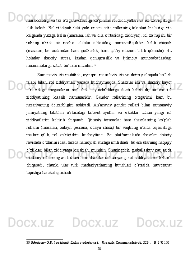 murakkabligi va tez o zgaruvchanligi ko pincha rol ziddiyatlari va rol zo riqishigaʻ ʻ ʻ
olib   keladi.   Rol   ziddiyati   ikki   yoki   undan   ortiq   rollarning   talablari   bir-biriga   zid
kelganda yuzaga kelsa (masalan, ish va oila o rtasidagi ziddiyat), rol zo riqishi bir	
ʻ ʻ
rolning   o zida   bir   nechta   talablar   o rtasidagi   nomuvofiqlikdan   kelib   chiqadi	
ʻ ʻ
(masalan,   bir   xodimdan   ham   ijodkorlik,   ham   qat iy   intizom   talab   qilinishi).   Bu	
ʼ
holatlar   shaxsiy   stress,   ishdan   qoniqmaslik   va   ijtimoiy   munosabatlardagi
muammolarga sabab bo lishi mumkin.	
ʻ   30
Zamonaviy ish muhitida, ayniqsa, masofaviy ish va doimiy aloqada bo lish	
ʻ
talabi   bilan,   rol   ziddiyatlari   yanada   kuchaymoqda.   Shaxslar   ish   va   shaxsiy   hayot
o rtasidagi   chegaralarni   saqlashda   qiyinchiliklarga   duch   kelishadi,   bu   esa   rol	
ʻ
ziddiyatining   klassik   namunasidir.   Gender   rollarining   o zgarishi   ham   bu	
ʻ
nazariyaning   dolzarbligini   oshiradi.   An anaviy   gender   rollari   bilan   zamonaviy	
ʼ
jamiyatning   talablari   o rtasidagi   tafovut   ayollar   va   erkaklar   uchun   yangi   rol	
ʻ
ziddiyatlarini   keltirib   chiqaradi.   Ijtimoiy   tarmoqlar   ham   shaxslarning   ko plab	
ʻ
rollarni   (masalan,   onlayn   persona,   oflayn   shaxs)   bir   vaqtning   o zida   bajarishiga	
ʻ
majbur   qilib,   rol   zo riqishini   kuchaytiradi.   Bu   platformalarda   shaxslar   doimiy	
ʻ
ravishda o zlarini ideal tarzda namoyish etishga intilishadi, bu esa ularning haqiqiy	
ʻ
o zliklari bilan ziddiyatga kirishishi mumkin. Shuningdek, globallashuv natijasida	
ʻ
madaniy rollarning aralashuvi ham shaxslar uchun yangi rol ziddiyatlarini keltirib
chiqaradi,   chunki   ular   turli   madaniyatlarning   kutishlari   o rtasida   muvozanat	
ʻ
topishga harakat qilishadi.
30  Bobojonov G.R. Sotsiologik fikrlar evolyutsiyasi. – Urganch: Xorazm nashriyoti, 2024. – B. 140-155
28 
