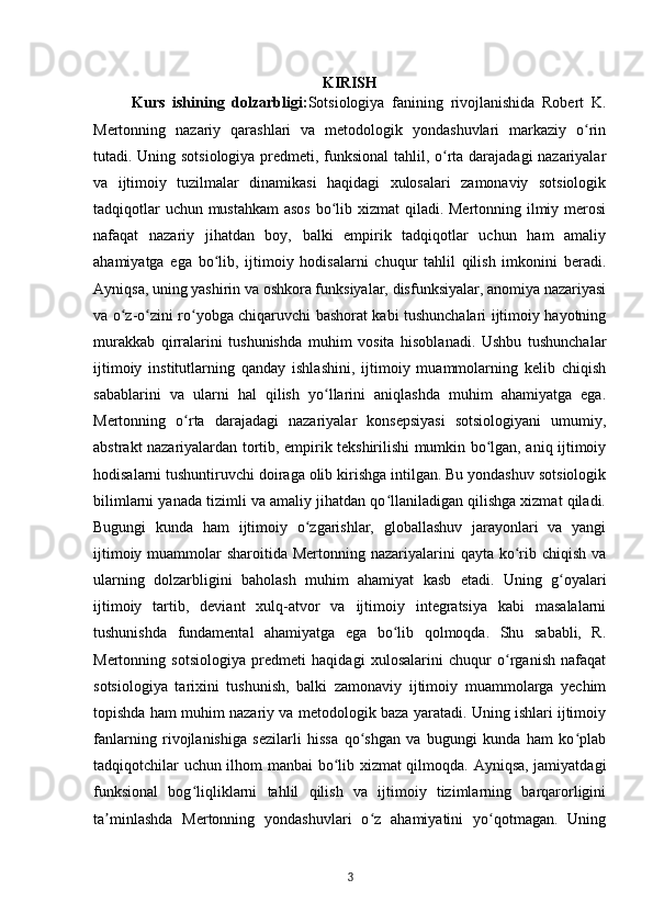 KIRISH
Kurs   ishining   dolzarbligi: Sotsiologiya   fanining   rivojlanishida   Robert   K.
Mertonning   nazariy   qarashlari   va   metodologik   yondashuvlari   markaziy   o rinʻ
tutadi. Uning sotsiologiya predmeti, funksional tahlil, o rta darajadagi nazariyalar	
ʻ
va   ijtimoiy   tuzilmalar   dinamikasi   haqidagi   xulosalari   zamonaviy   sotsiologik
tadqiqotlar  uchun mustahkam  asos  bo lib xizmat qiladi. Mertonning ilmiy merosi	
ʻ
nafaqat   nazariy   jihatdan   boy,   balki   empirik   tadqiqotlar   uchun   ham   amaliy
ahamiyatga   ega   bo lib,   ijtimoiy   hodisalarni   chuqur   tahlil   qilish   imkonini   beradi.	
ʻ
Ayniqsa, uning yashirin va oshkora funksiyalar, disfunksiyalar, anomiya nazariyasi
va o z-o zini ro yobga chiqaruvchi bashorat kabi tushunchalari ijtimoiy hayotning	
ʻ ʻ ʻ
murakkab   qirralarini   tushunishda   muhim   vosita   hisoblanadi.   Ushbu   tushunchalar
ijtimoiy   institutlarning   qanday   ishlashini,   ijtimoiy   muammolarning   kelib   chiqish
sabablarini   va   ularni   hal   qilish   yo llarini   aniqlashda   muhim   ahamiyatga   ega.	
ʻ
Mertonning   o rta   darajadagi   nazariyalar   konsepsiyasi   sotsiologiyani   umumiy,	
ʻ
abstrakt nazariyalardan tortib, empirik tekshirilishi mumkin bo lgan, aniq ijtimoiy	
ʻ
hodisalarni tushuntiruvchi doiraga olib kirishga intilgan. Bu yondashuv sotsiologik
bilimlarni yanada tizimli va amaliy jihatdan qo llaniladigan qilishga xizmat qiladi.	
ʻ
Bugungi   kunda   ham   ijtimoiy   o zgarishlar,   globallashuv   jarayonlari   va   yangi	
ʻ
ijtimoiy muammolar  sharoitida Mertonning nazariyalarini  qayta ko rib chiqish  va	
ʻ
ularning   dolzarbligini   baholash   muhim   ahamiyat   kasb   etadi.   Uning   g oyalari	
ʻ
ijtimoiy   tartib,   deviant   xulq-atvor   va   ijtimoiy   integratsiya   kabi   masalalarni
tushunishda   fundamental   ahamiyatga   ega   bo lib   qolmoqda.   Shu   sababli,   R.	
ʻ
Mertonning   sotsiologiya   predmeti   haqidagi   xulosalarini   chuqur   o rganish   nafaqat	
ʻ
sotsiologiya   tarixini   tushunish,   balki   zamonaviy   ijtimoiy   muammolarga   yechim
topishda ham muhim nazariy va metodologik baza yaratadi. Uning ishlari ijtimoiy
fanlarning   rivojlanishiga   sezilarli   hissa   qo shgan   va   bugungi   kunda   ham   ko plab	
ʻ ʻ
tadqiqotchilar uchun ilhom manbai  bo lib xizmat qilmoqda. Ayniqsa, jamiyatdagi	
ʻ
funksional   bog liqliklarni   tahlil   qilish   va   ijtimoiy   tizimlarning   barqarorligini	
ʻ
ta minlashda   Mertonning   yondashuvlari   o z   ahamiyatini   yo qotmagan.   Uning	
ʼ ʻ ʻ
3 