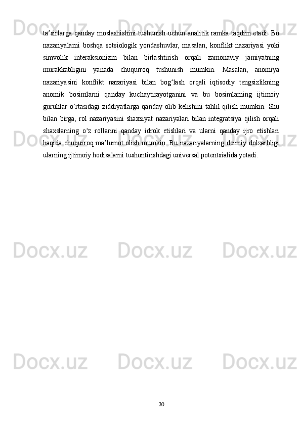ta sirlarga qanday moslashishini  tushunish uchun analitik ramka taqdim etadi. Buʼ
nazariyalarni   boshqa   sotsiologik   yondashuvlar,   masalan,   konflikt   nazariyasi   yoki
simvolik   interaksionizm   bilan   birlashtirish   orqali   zamonaviy   jamiyatning
murakkabligini   yanada   chuqurroq   tushunish   mumkin.   Masalan,   anomiya
nazariyasini   konflikt   nazariyasi   bilan   bog lash   orqali   iqtisodiy   tengsizlikning	
ʻ
anomik   bosimlarni   qanday   kuchaytirayotganini   va   bu   bosimlarning   ijtimoiy
guruhlar  o rtasidagi   ziddiyatlarga  qanday  olib  kelishini  tahlil  qilish  mumkin.  Shu	
ʻ
bilan   birga,   rol   nazariyasini   shaxsiyat   nazariyalari   bilan   integratsiya   qilish   orqali
shaxslarning   o z   rollarini   qanday   idrok   etishlari   va   ularni   qanday   ijro   etishlari	
ʻ
haqida chuqurroq ma lumot olish mumkin. Bu nazariyalarning doimiy dolzarbligi	
ʼ
ularning ijtimoiy hodisalarni tushuntirishdagi universal potentsialida yotadi.
30 