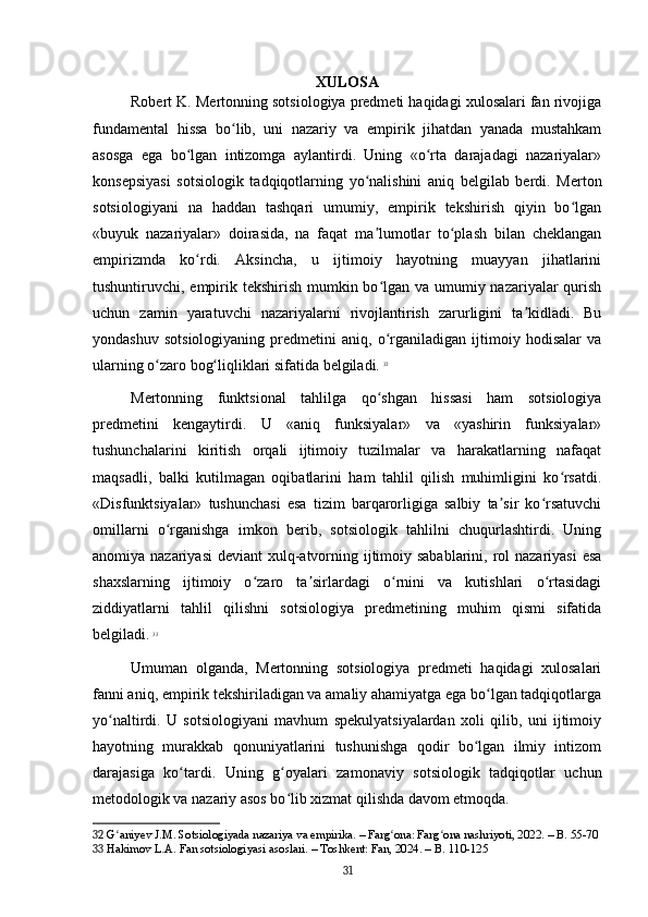 XULOSA
Robert K. Mertonning sotsiologiya predmeti haqidagi xulosalari fan rivojiga
fundamental   hissa   bo lib,   uni   nazariy   va   empirik   jihatdan   yanada   mustahkamʻ
asosga   ega   bo lgan   intizomga   aylantirdi.   Uning   «o rta   darajadagi   nazariyalar»	
ʻ ʻ
konsepsiyasi   sotsiologik   tadqiqotlarning   yo nalishini   aniq   belgilab   berdi.   Merton	
ʻ
sotsiologiyani   na   haddan   tashqari   umumiy,   empirik   tekshirish   qiyin   bo lgan	
ʻ
«buyuk   nazariyalar»   doirasida,   na   faqat   ma lumotlar   to plash   bilan   cheklangan	
ʼ ʻ
empirizmda   ko rdi.   Aksincha,   u   ijtimoiy   hayotning   muayyan   jihatlarini	
ʻ
tushuntiruvchi, empirik tekshirish mumkin bo lgan va umumiy nazariyalar  qurish	
ʻ
uchun   zamin   yaratuvchi   nazariyalarni   rivojlantirish   zarurligini   ta kidladi.   Bu	
ʼ
yondashuv   sotsiologiyaning   predmetini   aniq,   o rganiladigan   ijtimoiy   hodisalar   va	
ʻ
ularning o zaro bog liqliklari sifatida belgiladi.	
ʻ ʻ   32
Mertonning   funktsional   tahlilga   qo shgan   hissasi   ham   sotsiologiya	
ʻ
predmetini   kengaytirdi.   U   «aniq   funksiyalar»   va   «yashirin   funksiyalar»
tushunchalarini   kiritish   orqali   ijtimoiy   tuzilmalar   va   harakatlarning   nafaqat
maqsadli,   balki   kutilmagan   oqibatlarini   ham   tahlil   qilish   muhimligini   ko rsatdi.	
ʻ
«Disfunktsiyalar»   tushunchasi   esa   tizim   barqarorligiga   salbiy   ta sir   ko rsatuvchi	
ʼ ʻ
omillarni   o rganishga   imkon   berib,   sotsiologik   tahlilni   chuqurlashtirdi.   Uning	
ʻ
anomiya nazariyasi  deviant xulq-atvorning ijtimoiy sabablarini, rol  nazariyasi  esa
shaxslarning   ijtimoiy   o zaro   ta sirlardagi   o rnini   va   kutishlari   o rtasidagi	
ʻ ʼ ʻ ʻ
ziddiyatlarni   tahlil   qilishni   sotsiologiya   predmetining   muhim   qismi   sifatida
belgiladi.   33
Umuman   olganda,   Mertonning   sotsiologiya   predmeti   haqidagi   xulosalari
fanni aniq, empirik tekshiriladigan va amaliy ahamiyatga ega bo lgan tadqiqotlarga	
ʻ
yo naltirdi.   U   sotsiologiyani   mavhum   spekulyatsiyalardan   xoli   qilib,   uni   ijtimoiy	
ʻ
hayotning   murakkab   qonuniyatlarini   tushunishga   qodir   bo lgan   ilmiy   intizom	
ʻ
darajasiga   ko tardi.   Uning   g oyalari   zamonaviy   sotsiologik   tadqiqotlar   uchun	
ʻ ʻ
metodologik va nazariy asos bo lib xizmat qilishda davom etmoqda.	
ʻ
32  G aniyev J.M. Sotsiologiyada nazariya va empirika. – Farg ona: Farg ona nashriyoti, 2022. – B. 55-70	
ʻ ʻ ʻ
33  Hakimov L.A. Fan sotsiologiyasi asoslari. – Toshkent: Fan, 2024. – B. 110-125
31 