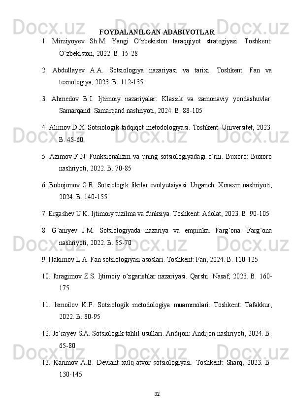 FOYDALANILGAN ADABIYOTLAR
1.   Mirziyoyev   Sh.M.   Yangi   O zbekiston   taraqqiyot   strategiyasi.   Toshkent:ʻ
O zbekiston, 2022. B. 15-28	
ʻ
2.   Abdullayev   A.A.   Sotsiologiya   nazariyasi   va   tarixi.   Toshkent:   Fan   va
texnologiya, 2023. B. 112-135
3.   Ahmedov   B.I.   Ijtimoiy   nazariyalar:   Klassik   va   zamonaviy   yondashuvlar.
Samarqand: Samarqand nashriyoti, 2024. B. 88-105
4. Alimov D.X. Sotsiologik tadqiqot metodologiyasi. Toshkent: Universitet, 2023.
B. 45-60
5.   Azimov   F.N.   Funksionalizm   va   uning   sotsiologiyadagi   o rni.   Buxoro:   Buxoro	
ʻ
nashriyoti, 2022. B. 70-85
6. Bobojonov G.R. Sotsiologik fikrlar evolyutsiyasi. Urganch: Xorazm nashriyoti,
2024. B. 140-155
7. Ergashev U.K. Ijtimoiy tuzilma va funksiya. Toshkent: Adolat, 2023. B. 90-105
8.   G aniyev   J.M.   Sotsiologiyada   nazariya   va   empirika.   Farg ona:   Farg ona	
ʻ ʻ ʻ
nashriyoti, 2022. B. 55-70
9. Hakimov L.A. Fan sotsiologiyasi asoslari. Toshkent: Fan, 2024. B. 110-125
10. Ibragimov Z.S. Ijtimoiy o zgarishlar  nazariyasi.  Qarshi:  Nasaf, 2023. B.  160-	
ʻ
175
11.   Ismoilov   K.P.   Sotsiologik   metodologiya   muammolari.   Toshkent:   Tafakkur,
2022. B. 80-95
12. Jo rayev S.A. Sotsiologik tahlil usullari. Andijon: Andijon nashriyoti, 2024. B.	
ʻ
65-80
13.   Karimov   A.B.   Deviant   xulq-atvor   sotsiologiyasi.   Toshkent:   Sharq,   2023.   B.
130-145
32 