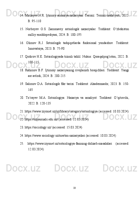 14. Mirzayev N.R. Ijtimoiy anomiya nazariyasi. Termiz: Termiz nashriyoti, 2022.
B. 95-110
15.   Norboyev   O.S.   Zamonaviy   sotsiologik   nazariyalar.   Toshkent:   O zbekistonʻ
milliy ensiklopediyasi, 2024. B. 180-195
16.   Olimov   R.J.   Sotsiologik   tadqiqotlarda   funksional   yondashuv.   Toshkent:
Innovatsiya, 2023. B. 75-90
17. Qodirov H.E. Sotsiologiyada tizimli tahlil. Nukus: Qoraqalpog iston, 2022. B.	
ʻ
100-115
18.   Rahimov   B.F.   Ijtimoiy   nazariyaning   rivojlanish   bosqichlari.   Toshkent:   Yangi
asr avlodi, 2024. B. 200-215
19.   Salimov   D.A.   Sotsiologik   fikr   tarixi.   Toshkent:   Akademnashr,   2023.   B.   150-
165
20.   To rayev   M.A.   Sotsiologiya:   Nazariya   va   amaliyot.   Toshkent:   O qituvchi,	
ʻ ʻ
2022. B. 120-135
21. https://www.ziyonet.uz/uz/library/category/sotsiologiya (accessed: 10.03.2024)
22. https://uzjournals.edu.uz/ (accessed: 12.03.2024)
23. https://sociology.uz/ (accessed: 15.03.2024)
24. https://www.sociology.uz/merton-nazariyalari (accessed: 10.03.2024)
25.   https://www.ziyonet.uz/sotsiologiya-fanining-dolzarb-masalalari   (accessed:
12.03.2024)
33 